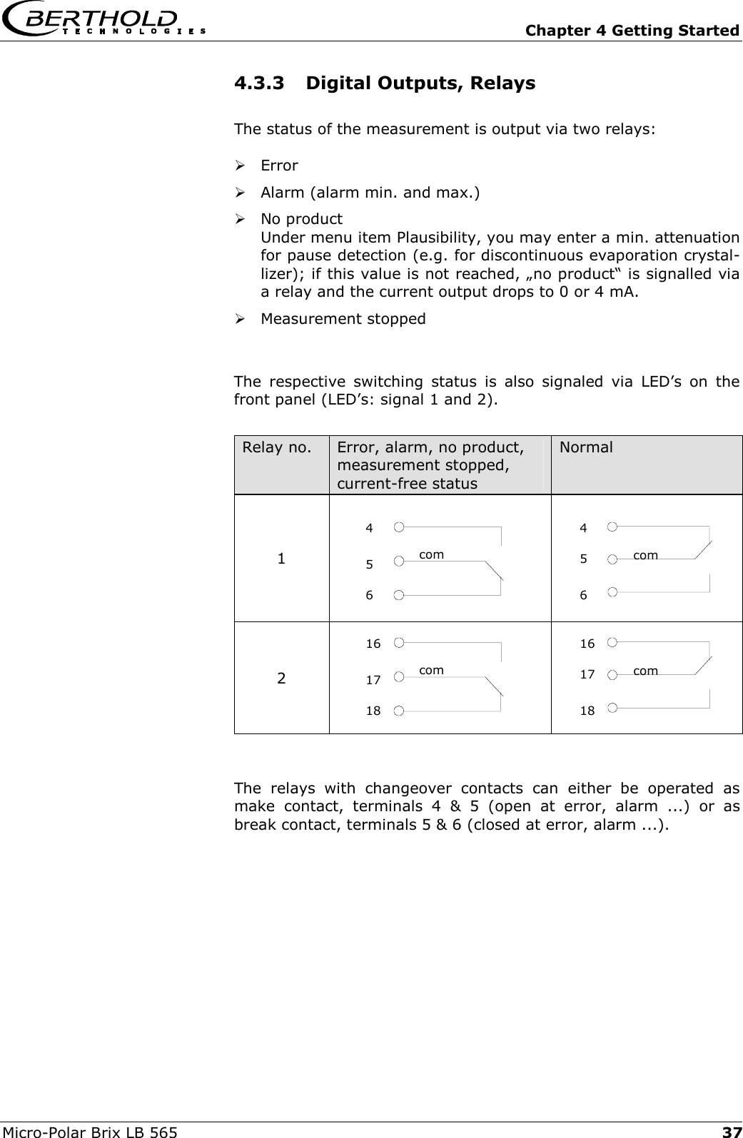   Chapter 4 Getting Started Micro-Polar Brix LB 565  374.3.3  Digital Outputs, Relays The status of the measurement is output via two relays:  Error  Alarm (alarm min. and max.)  No product Under menu item Plausibility, you may enter a min. attenuation for pause detection (e.g. for discontinuous evaporation crystal-lizer); if this value is not reached, &bdquo;no product&ldquo; is signalled via a relay and the current output drops to 0 or 4 mA.  Measurement stopped  The respective switching status is also signaled via LED&rsquo;s on the front panel (LED&rsquo;s: signal 1 and 2).  Relay no.  Error, alarm, no product, measurement stopped, current-free status Normal 1    2    The relays with changeover contacts can either be operated as make contact, terminals 4 &amp; 5 (open at error, alarm ...) or as break contact, terminals 5 &amp; 6 (closed at error, alarm ...).  com456com 161718com4 6 5 com16 18 17 