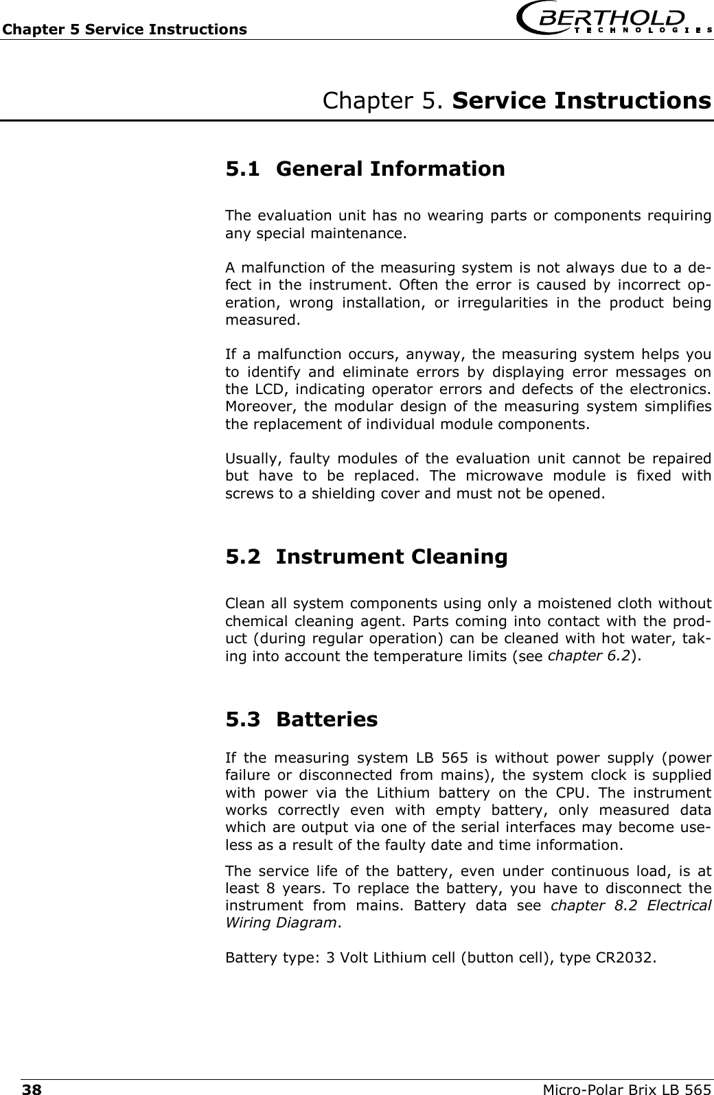 Chapter 5 Service Instructions   Micro-Polar Brix LB 565 38 Chapter 5. Service Instructions   5.1 General Information The evaluation unit has no wearing parts or components requiring any special maintenance. A malfunction of the measuring system is not always due to a de-fect in the instrument. Often the error is caused by incorrect op-eration, wrong installation, or irregularities in the product being measured.  If a malfunction occurs, anyway, the measuring system helps you to identify and eliminate errors by displaying error messages on the LCD, indicating operator errors and defects of the electronics. Moreover, the modular design of the measuring system simplifies the replacement of individual module components. Usually, faulty modules of the evaluation unit cannot be repaired but have to be replaced. The microwave module is fixed with screws to a shielding cover and must not be opened.  5.2 Instrument Cleaning Clean all system components using only a moistened cloth without chemical cleaning agent. Parts coming into contact with the prod-uct (during regular operation) can be cleaned with hot water, tak-ing into account the temperature limits (see chapter 6.2).  5.3 Batteries If the measuring system LB 565 is without power supply (power failure or disconnected from mains), the system clock is supplied with power via the Lithium battery on the CPU. The instrument works correctly even with empty battery, only measured data which are output via one of the serial interfaces may become use-less as a result of the faulty date and time information. The service life of the battery, even under continuous load, is at least 8 years. To replace the battery, you have to disconnect the instrument from mains. Battery data see chapter 8.2 Electrical Wiring Diagram. Battery type: 3 Volt Lithium cell (button cell), type CR2032. 