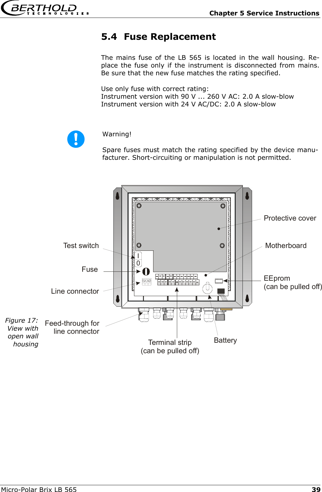   Chapter 5 Service Instructions Micro-Polar Brix LB 565  39    0INetzteilFuseLine connectorTerminal strip(can be pulled off)BatteryEEprom(can be pulled off)Feed-through forline connectorTest switch MotherboardProtective cover5.4 Fuse Replacement The mains fuse of the LB 565 is located in the wall housing. Re-place the fuse only if the instrument is disconnected from mains. Be sure that the new fuse matches the rating specified. Use only fuse with correct rating: Instrument version with 90 V ... 260 V AC: 2.0 A slow-blow Instrument version with 24 V AC/DC: 2.0 A slow-blow  Warning!  Spare fuses must match the rating specified by the device manu-facturer. Short-circuiting or manipulation is not permitted.  Figure 17: View with open wall housing    