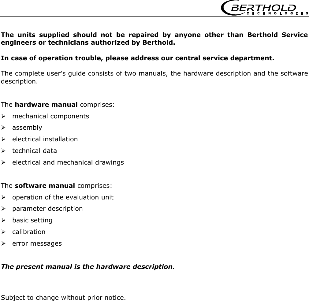      The units supplied should not be repaired by anyone other than Berthold Service engineers or technicians authorized by Berthold.  In case of operation trouble, please address our central service department.  The complete user&rsquo;s guide consists of two manuals, the hardware description and the software description.   The hardware manual comprises:  mechanical components  assembly  electrical installation  technical data  electrical and mechanical drawings   The software manual comprises:  operation of the evaluation unit  parameter description  basic setting  calibration  error messages   The present manual is the hardware description.    Subject to change without prior notice.   