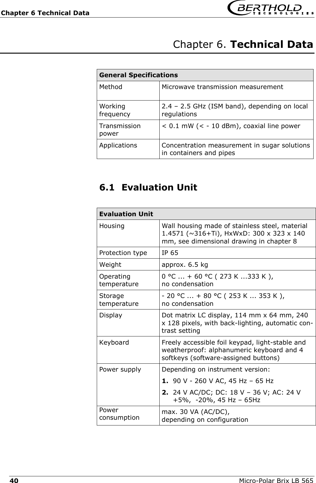 Chapter 6 Technical Data   Micro-Polar Brix LB 565 40 Chapter 6. Technical Data   General Specifications  Method  Microwave transmission measurement   Working frequency 2.4 &ndash; 2.5 GHz (ISM band), depending on local regulations  Transmission  power < 0.1 mW (< - 10 dBm), coaxial line power Applications  Concentration measurement in sugar solutions in containers and pipes    6.1 Evaluation Unit  Evaluation Unit Housing Wall housing made of stainless steel, material 1.4571 (~316+Ti), HxWxD: 300 x 323 x 140 mm, see dimensional drawing in chapter 8 Protection type  IP 65 Weight  approx. 6.5 kg Operating temperature 0 &deg;C ... + 60 &deg;C ( 273 K ...333 K ),  no condensation Storage  temperature - 20 &deg;C ... + 80 &deg;C ( 253 K ... 353 K ),  no condensation Display  Dot matrix LC display, 114 mm x 64 mm, 240 x 128 pixels, with back-lighting, automatic con-trast setting Keyboard  Freely accessible foil keypad, light-stable and weatherproof: alphanumeric keyboard and 4 softkeys (software-assigned buttons) Power supply Depending on instrument version: 1.  90 V - 260 V AC, 45 Hz &ndash; 65 Hz 2.  24 V AC/DC; DC: 18 V &ndash; 36 V; AC: 24 V +5%,  -20%, 45 Hz &ndash; 65Hz Power  consumption  max. 30 VA (AC/DC),  depending on configuration 