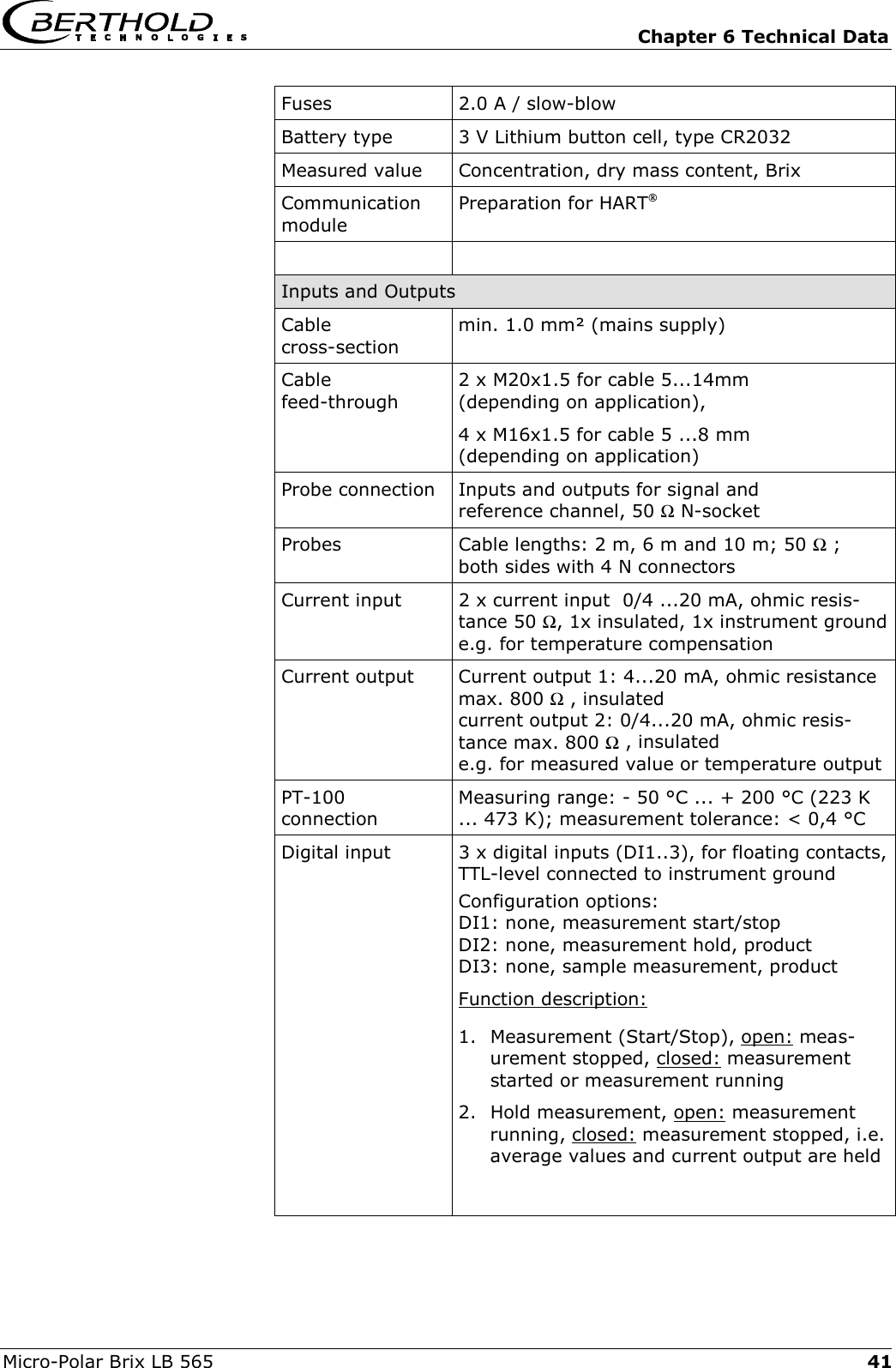  Chapter 6 Technical Data Micro-Polar Brix LB 565  41Fuses  2.0 A / slow-blow Battery type  3 V Lithium button cell, type CR2032 Measured value  Concentration, dry mass content, Brix Communication module Preparation for HART   Inputs and Outputs Cable  cross-section min. 1.0 mm&sup2; (mains supply) Cable  feed-through 2 x M20x1.5 for cable 5...14mm  (depending on application),  4 x M16x1.5 for cable 5 ...8 mm  (depending on application) Probe connection Inputs and outputs for signal and  reference channel, 50 Ω N-socket Probes  Cable lengths: 2 m, 6 m and 10 m; 50 Ω ;  both sides with 4 N connectors  Current input 2 x current input  0/4 ...20 mA, ohmic resis-tance 50 Ω, 1x insulated, 1x instrument grounde.g. for temperature compensation Current output Current output 1: 4...20 mA, ohmic resistance max. 800 Ω , insulated current output 2: 0/4...20 mA, ohmic resis-tance max. 800 Ω , insulated e.g. for measured value or temperature output PT-100  connection Measuring range: - 50 &deg;C ... + 200 &deg;C (223 K ... 473 K); measurement tolerance: < 0,4 &deg;C Digital input   3 x digital inputs (DI1..3), for floating contacts, TTL-level connected to instrument ground  Configuration options: DI1: none, measurement start/stop DI2: none, measurement hold, product DI3: none, sample measurement, product Function description: 1.  Measurement (Start/Stop), open: meas-urement stopped, closed: measurement started or measurement running 2. Hold measurement, open: measurement running, closed: measurement stopped, i.e. average values and current output are held  