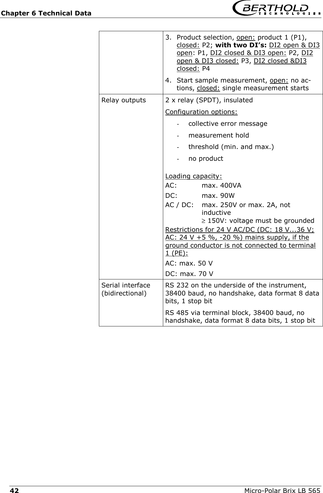 Chapter 6 Technical Data   Micro-Polar Brix LB 565 42 3.  Product selection, open: product 1 (P1), closed: P2; with two DI&rsquo;s: DI2 open &amp; DI3 open: P1, DI2 closed &amp; DI3 open: P2, DI2 open &amp; DI3 closed: P3, DI2 closed &amp;DI3 closed: P4 4.  Start sample measurement, open: no ac-tions, closed: single measurement starts Relay outputs  2 x relay (SPDT), insulated Configuration options: -  collective error message -  measurement hold -  threshold (min. and max.) -  no product  Loading capacity: AC: max. 400VA DC: max. 90W AC / DC:  max. 250V or max. 2A, not  inductive  &ge; 150V: voltage must be grounded  Restrictions for 24 V AC/DC (DC: 18 V...36 V; AC: 24 V +5 %, -20 %) mains supply, if the ground conductor is not connected to terminal 1 (PE): AC: max. 50 V DC: max. 70 V Serial interface (bidirectional)RS 232 on the underside of the instrument, 38400 baud, no handshake, data format 8 data bits, 1 stop bit RS 485 via terminal block, 38400 baud, no handshake, data format 8 data bits, 1 stop bit   