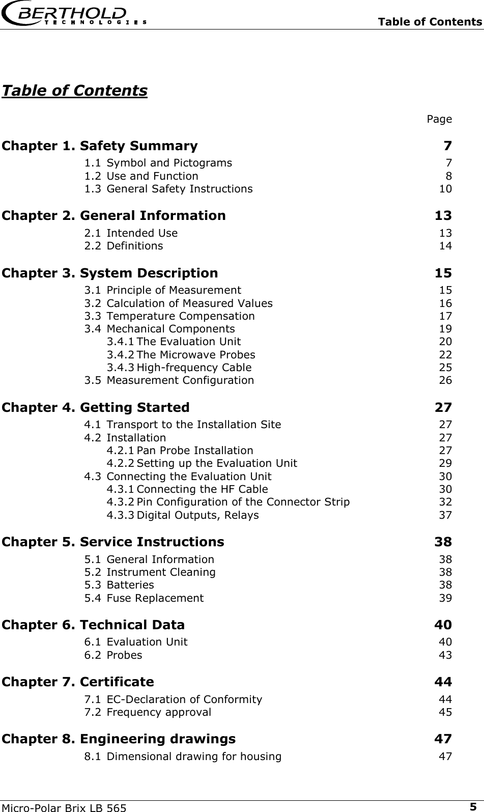  Table of Contents Micro-Polar Brix LB 565  5Table of Contents    Page Chapter 1. Safety Summary  7 1.1 Symbol and Pictograms  7 1.2 Use and Function  8 1.3 General Safety Instructions  10 Chapter 2. General Information  13 2.1 Intended Use  13 2.2 Definitions 14 Chapter 3. System Description  15 3.1 Principle of Measurement  15 3.2 Calculation of Measured Values  16 3.3 Temperature Compensation  17 3.4 Mechanical Components  19 3.4.1 The Evaluation Unit  20 3.4.2 The Microwave Probes  22 3.4.3 High-frequency Cable  25 3.5 Measurement Configuration  26 Chapter 4. Getting Started  27 4.1 Transport to the Installation Site  27 4.2 Installation 27 4.2.1 Pan Probe Installation  27 4.2.2 Setting up the Evaluation Unit  29 4.3 Connecting the Evaluation Unit  30 4.3.1 Connecting the HF Cable  30 4.3.2 Pin Configuration of the Connector Strip  32 4.3.3 Digital Outputs, Relays  37 Chapter 5. Service Instructions  38 5.1 General Information  38 5.2 Instrument Cleaning  38 5.3 Batteries 38 5.4 Fuse Replacement  39 Chapter 6. Technical Data  40 6.1 Evaluation Unit  40 6.2 Probes 43 Chapter 7. Certificate  44 7.1 EC-Declaration of Conformity  44 7.2 Frequency approval  45 Chapter 8. Engineering drawings  47 8.1 Dimensional drawing for housing  47 