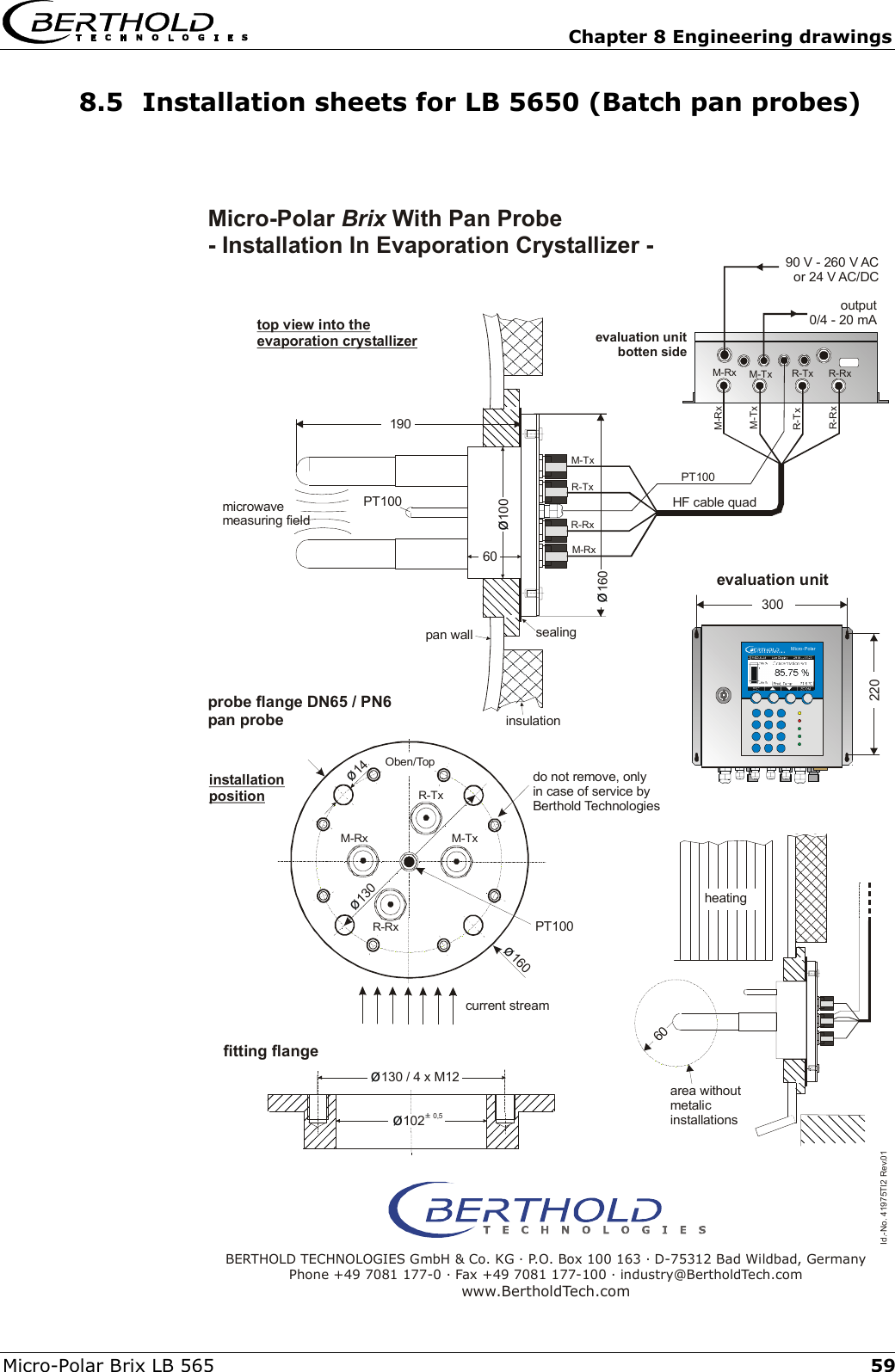   Chapter 8 Engineering drawings Micro-Polar Brix LB 565  598.5  Installation sheets for LB 5650 (Batch pan probes)   &oslash;14M-RxR-Txdo not remove, onlyin case of service byBerthold TechnologiesR-RxM-Tx&oslash;160Oben/Top&oslash;130microwavemeasuring fieldcurrent streamprobe flange DN65 / PN6pan probeevaluation unitbotten side90 V - 260 V ACor 24 V AC/DCoutput0/4 - 20 mAMicro-Polar  With Pan Probe - Installation In Evaporation Crystallizer - Brixinstallationpositiontop view into the evaporation crystallizersealinginsulationpan wall&oslash;130 / 4 x M12190&oslash;100&oslash;16060heatingarea withoutmetalicinstallationsfitting flangeBERTHOLD TECHNOLOGIES GmbH &amp; Co. KG . P.O. Box 100 163 . D-75312 Bad Wildbad, GermanyPhone +49 7081 177-0 . Fax +49 7081 177-100 . industry@BertholdTech.comwww.BertholdTech.com60evaluation unit220300Micro-PolarId.-No. 41975TI2 Rev.01&oslash;&plusmn; 1020,5PT100PT100PT100M-TxM-TxM-TxM-RxM-RxR-TxR-TxR-RxR-RxM-RxR-TxR-RxHF cable quad