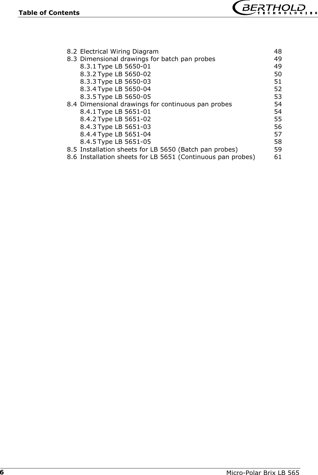 Table of Contents   Micro-Polar Brix LB 565 68.2 Electrical Wiring Diagram  48 8.3 Dimensional drawings for batch pan probes  49 8.3.1 Type LB 5650-01  49 8.3.2 Type LB 5650-02  50 8.3.3 Type LB 5650-03  51 8.3.4 Type LB 5650-04  52 8.3.5 Type LB 5650-05  53 8.4 Dimensional drawings for continuous pan probes  54 8.4.1 Type LB 5651-01  54 8.4.2 Type LB 5651-02  55 8.4.3 Type LB 5651-03  56 8.4.4 Type LB 5651-04  57 8.4.5 Type LB 5651-05  58 8.5 Installation sheets for LB 5650 (Batch pan probes)  59 8.6 Installation sheets for LB 5651 (Continuous pan probes)  61  