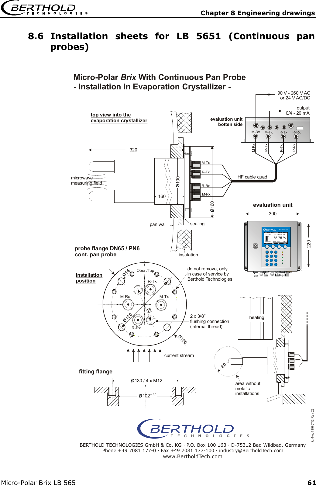   Chapter 8 Engineering drawings Micro-Polar Brix LB 565  618.6 Installation sheets for LB 5651 (Continuous pan probes)  &oslash;14M-RxR-Tx90 V - 260 V ACor 24 V AC/DCoutput0/4 - 20 mAinstallationpositionR-RxM-Tx&oslash;160&oslash;160160&oslash;130 / 4 x M12&oslash;&plusmn; 1020,5320220300&oslash;100Micro-Polar60Id.-No. 41976TI2 Rev.02M-TxM-TxM-TxM-RxM-RxR-TxR-TxR-RxR-RxM-RxR-TxR-RxOben/Top&oslash;13055Micro-Polar  With Continuous Pan Probe - Installation In Evaporation Crystallizer - BrixBERTHOLD TECHNOLOGIES GmbH &amp; Co. KG . P.O. Box 100 163 . D-75312 Bad Wildbad, GermanyPhone +49 7081 177-0 . Fax +49 7081 177-100 . industry@BertholdTech.comwww.BertholdTech.commicrowavemeasuring fieldtop view into the evaporation crystallizerevaluation unitbotten sideHF cable quadevaluation unitsealinginsulationdo not remove, onlyin case of service byBerthold Technologiesheatingarea withoutmetalicinstallationscurrent streamfitting flangeprobe flange DN65 / PN6cont. pan probe2 x 3/8&rsquo;&rsquo;flushing connection(internal thread)pan wall