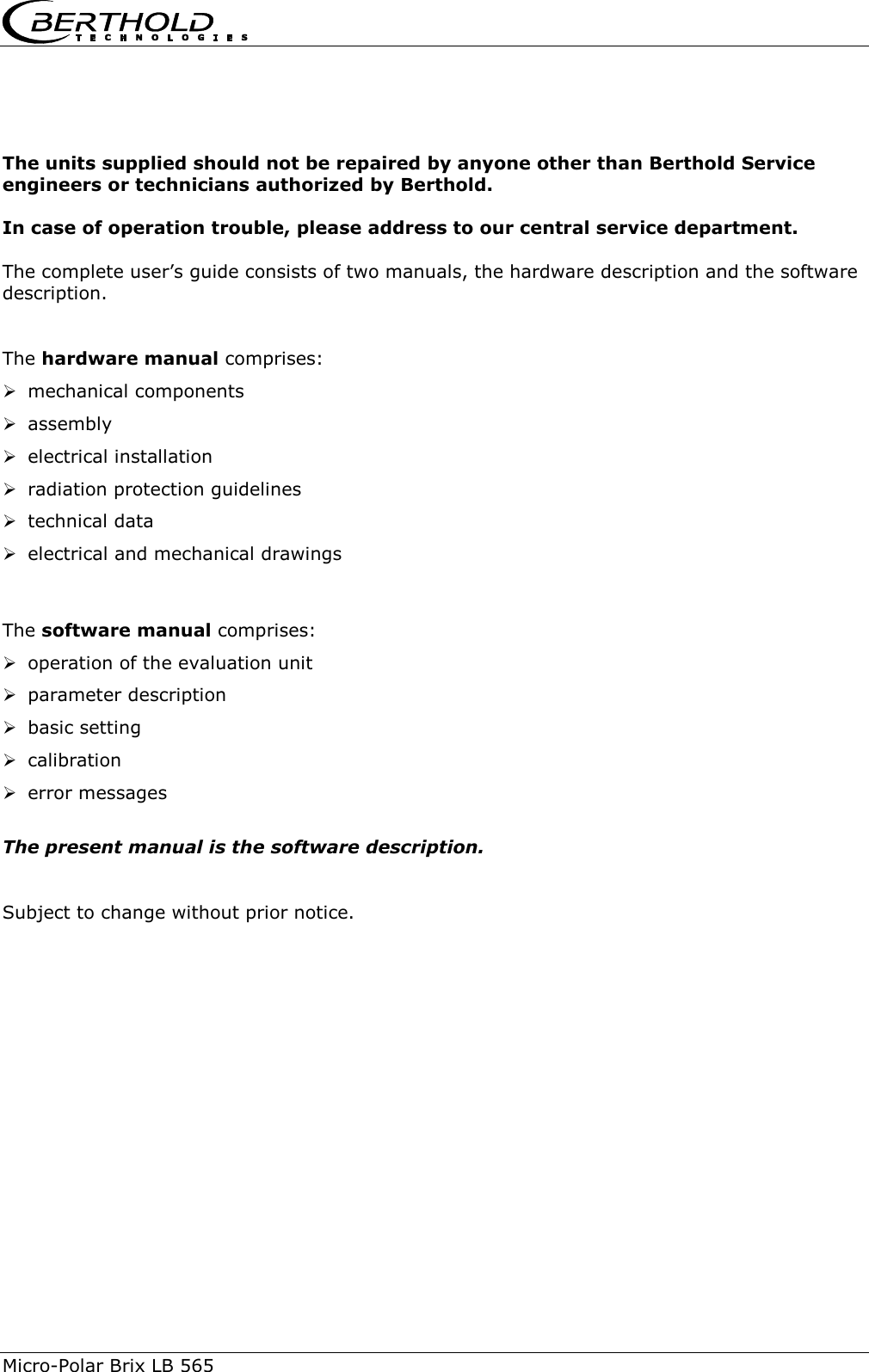  Micro-Polar Brix LB 565     The units supplied should not be repaired by anyone other than Berthold Service engineers or technicians authorized by Berthold.  In case of operation trouble, please address to our central service department.  The complete user&rsquo;s guide consists of two manuals, the hardware description and the software description.   The hardware manual comprises:  mechanical components  assembly  electrical installation  radiation protection guidelines  technical data  electrical and mechanical drawings   The software manual comprises:  operation of the evaluation unit  parameter description  basic setting  calibration  error messages  The present manual is the software description.   Subject to change without prior notice.    