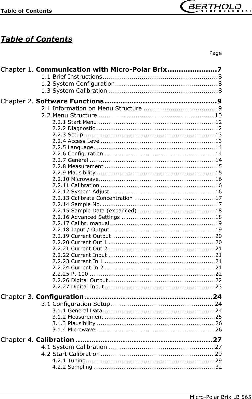 Table of Contents    Micro-Polar Brix LB 565   Table of Contents    Page  Chapter 1. Communication with Micro-Polar Brix......................7 1.1 Brief Instructions........................................................8 1.2 System Configuration..................................................8 1.3 System Calibration .....................................................8 Chapter 2. Software Functions ..................................................9 2.1 Information on Menu Structure ....................................9 2.2 Menu Structure ........................................................10 2.2.1 Start Menu...............................................................12 2.2.2 Diagnostic................................................................12 2.2.3 Setup ......................................................................13 2.2.4 Access Level.............................................................13 2.2.5 Language.................................................................14 2.2.6 Configuration ...........................................................14 2.2.7 General ...................................................................14 2.2.8 Measurement ...........................................................15 2.2.9 Plausibility ...............................................................15 2.2.10 Microwave..............................................................16 2.2.11 Calibration .............................................................16 2.2.12 System Adjust ........................................................16 2.2.13 Calibrate Concentration ...........................................17 2.2.14 Sample No. ............................................................17 2.2.15 Sample Data (expanded) .........................................18 2.2.16 Advanced Settings ..................................................18 2.2.17 Calibr. manual ........................................................19 2.2.18 Input / Output ........................................................19 2.2.19 Current Output .......................................................20 2.2.20 Current Out 1 .........................................................20 2.2.21 Current Out 2 .........................................................21 2.2.22 Current Input .........................................................21 2.2.23 Current In 1 ...........................................................21 2.2.24 Current In 2 ...........................................................21 2.2.25 Pt 100 ...................................................................22 2.2.26 Digital Output.........................................................22 2.2.27 Digital Input ...........................................................23 Chapter 3. Configuration.........................................................24 3.1 Configuration Setup .................................................. 24 3.1.1 General Data............................................................24 3.1.2 Measurement ...........................................................25 3.1.3 Plausibility ...............................................................26 3.1.4 Microwave ...............................................................26 Chapter 4. Calibration .............................................................27 4.1 System Calibration ................................................... 27 4.2 Start Calibration ....................................................... 29 4.2.1 Tuning.....................................................................29 4.2.2 Sampling .................................................................32 