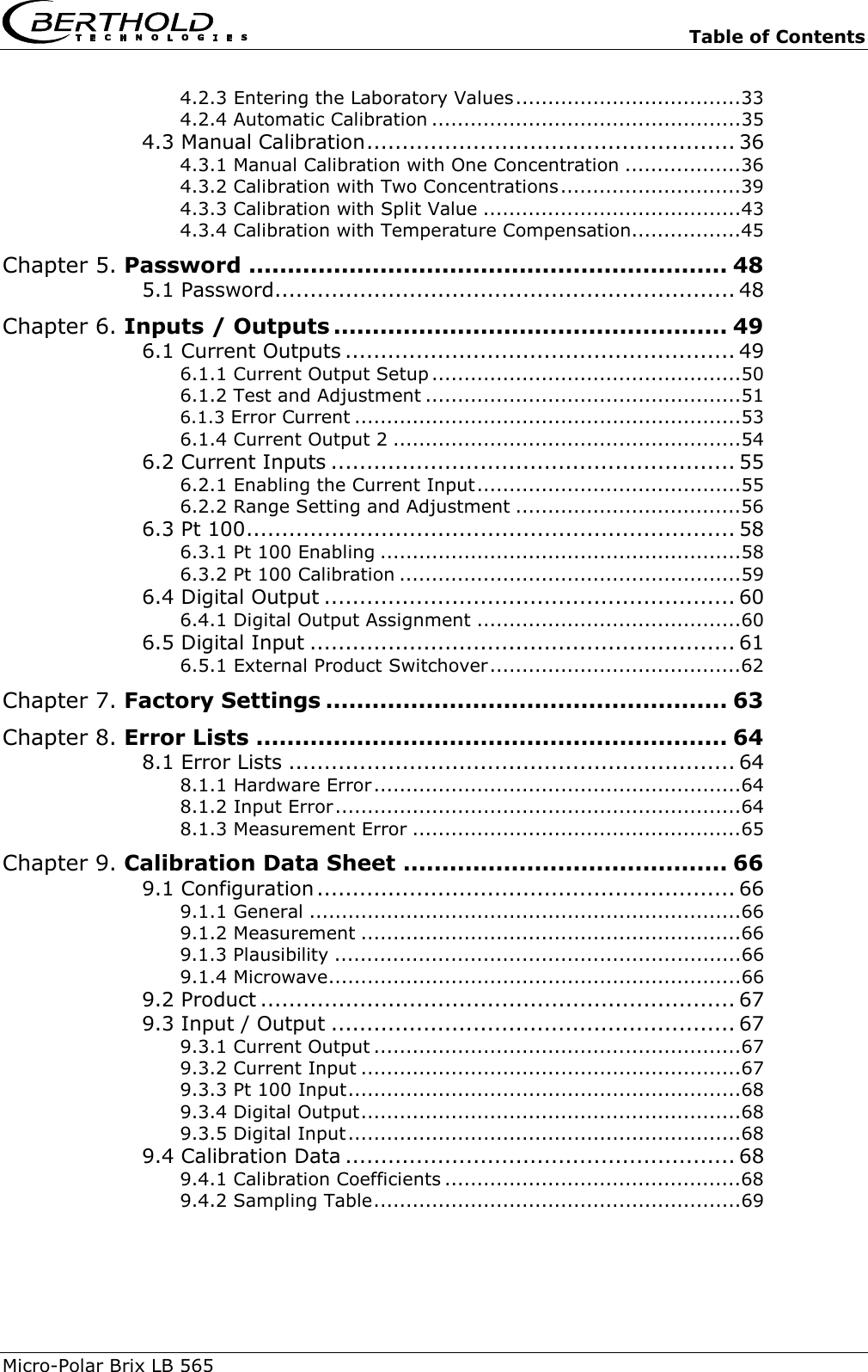   Table of Contents Micro-Polar Brix LB 565  4.2.3 Entering the Laboratory Values...................................33 4.2.4 Automatic Calibration ................................................35 4.3 Manual Calibration.................................................... 36 4.3.1 Manual Calibration with One Concentration ..................36 4.3.2 Calibration with Two Concentrations............................39 4.3.3 Calibration with Split Value ........................................43 4.3.4 Calibration with Temperature Compensation.................45 Chapter 5. Password .............................................................. 48 5.1 Password................................................................. 48 Chapter 6. Inputs / Outputs ................................................... 49 6.1 Current Outputs ....................................................... 49 6.1.1 Current Output Setup ................................................50 6.1.2 Test and Adjustment .................................................51 6.1.3 Error Current ............................................................53 6.1.4 Current Output 2 ......................................................54 6.2 Current Inputs ......................................................... 55 6.2.1 Enabling the Current Input.........................................55 6.2.2 Range Setting and Adjustment ...................................56 6.3 Pt 100..................................................................... 58 6.3.1 Pt 100 Enabling ........................................................58 6.3.2 Pt 100 Calibration .....................................................59 6.4 Digital Output .......................................................... 60 6.4.1 Digital Output Assignment .........................................60 6.5 Digital Input ............................................................ 61 6.5.1 External Product Switchover.......................................62 Chapter 7. Factory Settings .................................................... 63 Chapter 8. Error Lists ............................................................. 64 8.1 Error Lists ............................................................... 64 8.1.1 Hardware Error.........................................................64 8.1.2 Input Error...............................................................64 8.1.3 Measurement Error ...................................................65 Chapter 9. Calibration Data Sheet .......................................... 66 9.1 Configuration ........................................................... 66 9.1.1 General ...................................................................66 9.1.2 Measurement ...........................................................66 9.1.3 Plausibility ...............................................................66 9.1.4 Microwave................................................................66 9.2 Product ................................................................... 67 9.3 Input / Output ......................................................... 67 9.3.1 Current Output .........................................................67 9.3.2 Current Input ...........................................................67 9.3.3 Pt 100 Input.............................................................68 9.3.4 Digital Output...........................................................68 9.3.5 Digital Input.............................................................68 9.4 Calibration Data ....................................................... 68 9.4.1 Calibration Coefficients ..............................................68 9.4.2 Sampling Table.........................................................69  