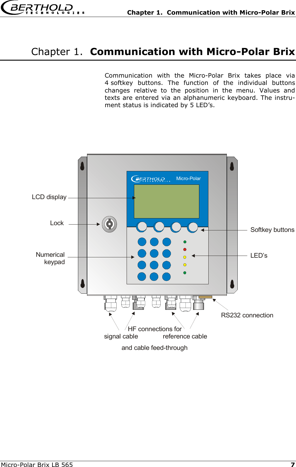   Chapter 1.  Communication with Micro-Polar Brix Micro-Polar Brix LB 565   7 Chapter 1.  Communication with Micro-Polar Brix  Communication with the Micro-Polar Brix takes place via 4 softkey buttons. The function of the individual buttons changes relative to the position in the menu. Values and texts are entered via an alphanumeric keyboard. The instru-ment status is indicated by 5 LED&rsquo;s.        and cable feed-throughLockNumericalkeypadSoftkey buttonsLED&rsquo;sLCD displayRS232 connectionHF connections for   signal cable              reference cable    Micro-Polar