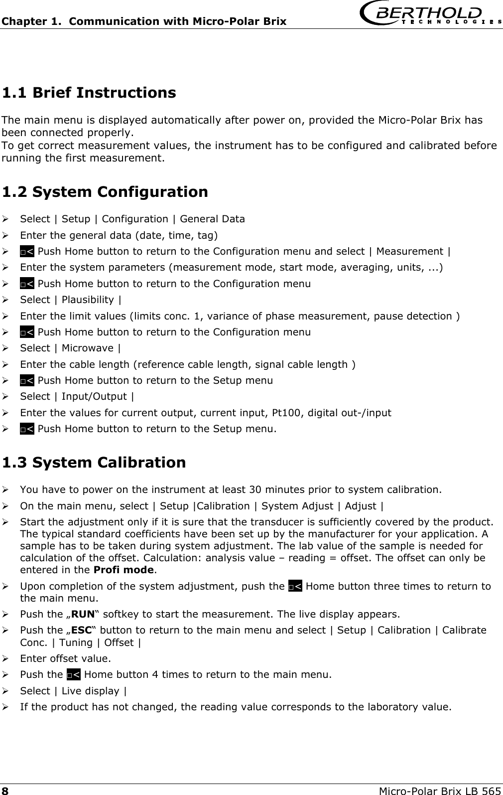 Chapter 1.  Communication with Micro-Polar Brix   8  Micro-Polar Brix LB 565  1.1 Brief Instructions The main menu is displayed automatically after power on, provided the Micro-Polar Brix has been connected properly.  To get correct measurement values, the instrument has to be configured and calibrated before running the first measurement. 1.2 System Configuration    Select | Setup | Configuration | General Data   Enter the general data (date, time, tag)   □< Push Home button to return to the Configuration menu and select | Measurement |   Enter the system parameters (measurement mode, start mode, averaging, units, ...)   □< Push Home button to return to the Configuration menu   Select | Plausibility |    Enter the limit values (limits conc. 1, variance of phase measurement, pause detection )   □< Push Home button to return to the Configuration menu   Select | Microwave |   Enter the cable length (reference cable length, signal cable length )   □< Push Home button to return to the Setup menu   Select | Input/Output |   Enter the values for current output, current input, Pt100, digital out-/input   □< Push Home button to return to the Setup menu. 1.3 System Calibration   You have to power on the instrument at least 30 minutes prior to system calibration.    On the main menu, select | Setup |Calibration | System Adjust | Adjust |   Start the adjustment only if it is sure that the transducer is sufficiently covered by the product. The typical standard coefficients have been set up by the manufacturer for your application. A sample has to be taken during system adjustment. The lab value of the sample is needed for calculation of the offset. Calculation: analysis value &ndash; reading = offset. The offset can only be entered in the Profi mode.   Upon completion of the system adjustment, push the □< Home button three times to return to the main menu.   Push the &bdquo;RUN&ldquo; softkey to start the measurement. The live display appears.   Push the &bdquo;ESC&ldquo; button to return to the main menu and select | Setup | Calibration | Calibrate Conc. | Tuning | Offset |   Enter offset value.   Push the □< Home button 4 times to return to the main menu.   Select | Live display |    If the product has not changed, the reading value corresponds to the laboratory value. 