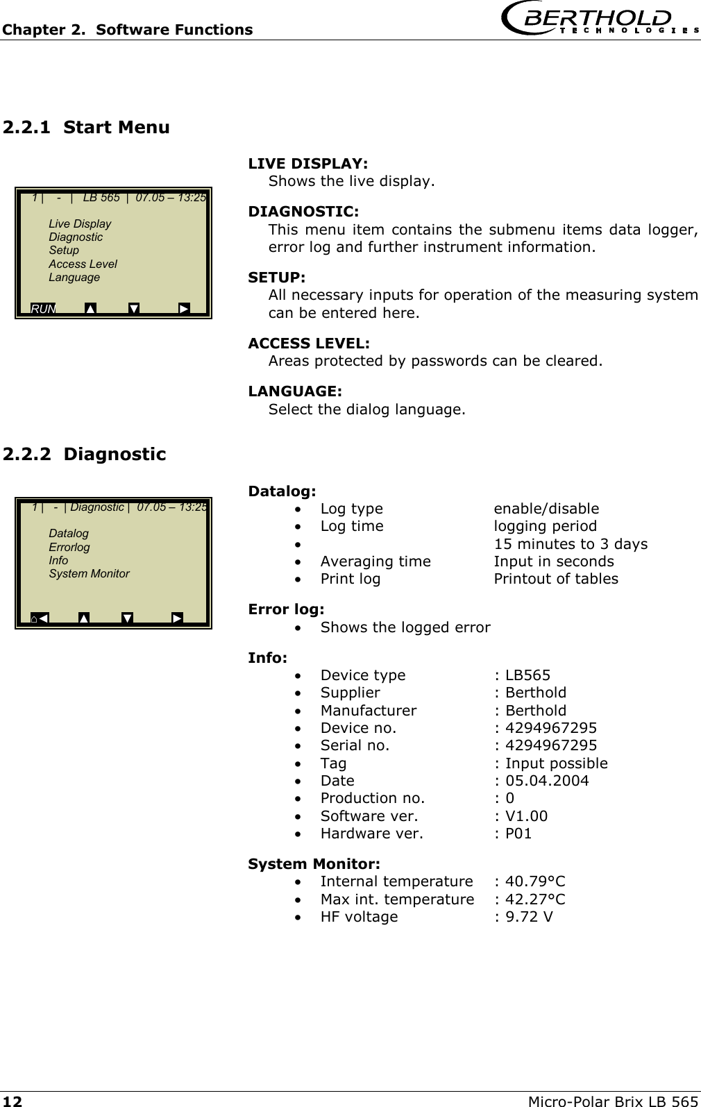 Chapter 2.  Software Functions     12  Micro-Polar Brix LB 565  2.2.1  Start Menu LIVE DISPLAY:  Shows the live display. DIAGNOSTIC:  This menu item contains the submenu items data logger, error log and further instrument information. SETUP:  All necessary inputs for operation of the measuring system can be entered here. ACCESS LEVEL: Areas protected by passwords can be cleared. LANGUAGE: Select the dialog language. 2.2.2  Diagnostic Datalog: &bull;  Log type  enable/disable &bull;  Log time  logging period &bull;    15 minutes to 3 days &bull;  Averaging time  Input in seconds &bull;  Print log  Printout of tables Error log: &bull;  Shows the logged error Info:  &bull;  Device type  : LB565 &bull;  Supplier : Berthold &bull;  Manufacturer : Berthold &bull;  Device no.  : 4294967295 &bull;  Serial no.  : 4294967295 &bull;  Tag  : Input possible  &bull;  Date : 05.04.2004 &bull;  Production no.  : 0 &bull;  Software ver.  : V1.00 &bull;  Hardware ver.  : P01 System Monitor: &bull;  Internal temperature  : 40.79&deg;C &bull;  Max int. temperature  : 42.27&deg;C &bull;  HF voltage  : 9.72 V      1 |    -   |   LB 565  |  07.05 &ndash; 13:25    Live Display  Diagnostic  Setup  Access Level  Language  RUN         ▲          ▼            ►     1 |   -  | Diagnostic |  07.05 &ndash; 13:25    Datalog  Errorlog  Info  System Monitor    ⌂◄         ▲         ▼            ► 