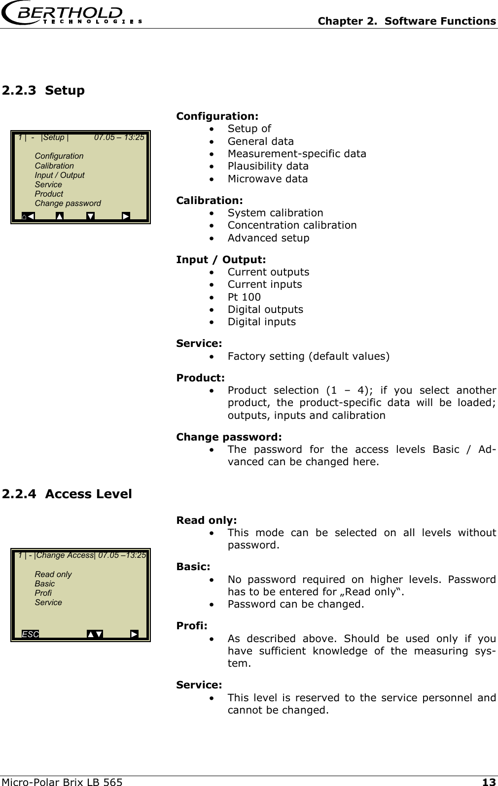   Chapter 2.  Software Functions  Micro-Polar Brix LB 565   13 2.2.3  Setup Configuration: &bull;  Setup of &bull;  General data &bull;  Measurement-specific data &bull;  Plausibility data &bull;  Microwave data Calibration: &bull;  System calibration &bull;  Concentration calibration &bull;  Advanced setup Input / Output: &bull;  Current outputs &bull;  Current inputs &bull;  Pt 100 &bull;  Digital outputs &bull;  Digital inputs Service: &bull;  Factory setting (default values) Product: &bull;  Product selection (1 &ndash; 4); if you select another product, the product-specific data will be loaded; outputs, inputs and calibration Change password: &bull;  The password for the access levels Basic / Ad-vanced can be changed here. 2.2.4  Access Level Read only: &bull;  This mode can be selected on all levels without password. Basic: &bull;  No password required on higher levels. Password has to be entered for &bdquo;Read only&ldquo;. &bull;  Password can be changed. Profi: &bull;  As described above. Should be used only if you have sufficient knowledge of the measuring sys-tem. Service: &bull;  This level is reserved to the service personnel and cannot be changed.   1 | - |Change Access| 07.05 &ndash;13:25    Read only  Basic  Profi  Service     ESC                     ▲▼            ►   1 |  -   |Setup |           07.05 &ndash; 13:25     Configuration  Calibration  Input / Output  Service  Product  Change password ⌂◄         ▲          ▼            ► 