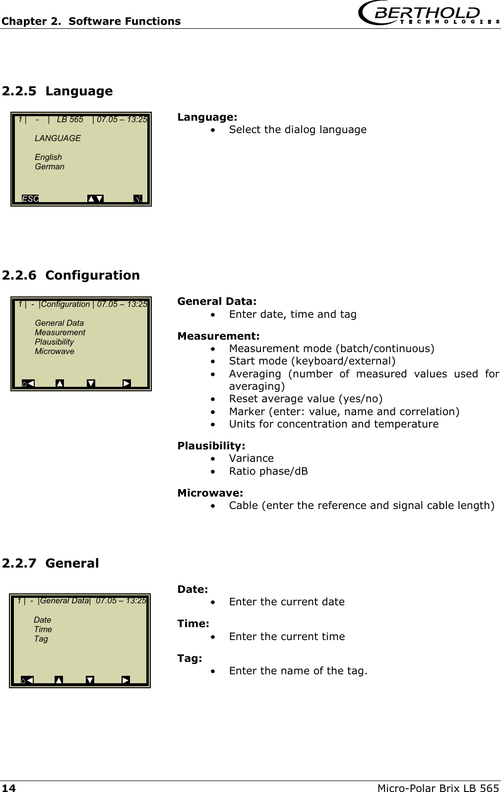 Chapter 2.  Software Functions     14  Micro-Polar Brix LB 565  2.2.5  Language Language: &bull;  Select the dialog language          2.2.6  Configuration General Data: &bull;  Enter date, time and tag Measurement: &bull;  Measurement mode (batch/continuous) &bull;  Start mode (keyboard/external) &bull;  Averaging (number of measured values used for averaging) &bull;  Reset average value (yes/no) &bull;  Marker (enter: value, name and correlation) &bull;  Units for concentration and temperature Plausibility: &bull;  Variance &bull;  Ratio phase/dB  Microwave: &bull;  Cable (enter the reference and signal cable length)   2.2.7  General Date: &bull;  Enter the current date Time: &bull;  Enter the current time Tag: &bull;  Enter the name of the tag.    1 |    -    |   LB 565    | 07.05 &ndash; 13:25    LANGUAGE    English  German       ESC                     ▲▼             .&radic;.   1 |  -  |Configuration | 07.05 &ndash; 13:25    General Data  Measurement  Plausibility  Microwave     ⌂◄         ▲          ▼            ►   1 |  -  |General Data|  07.05 &ndash; 13:25    Date   Time  Tag       ⌂◄         ▲          ▼            ► 
