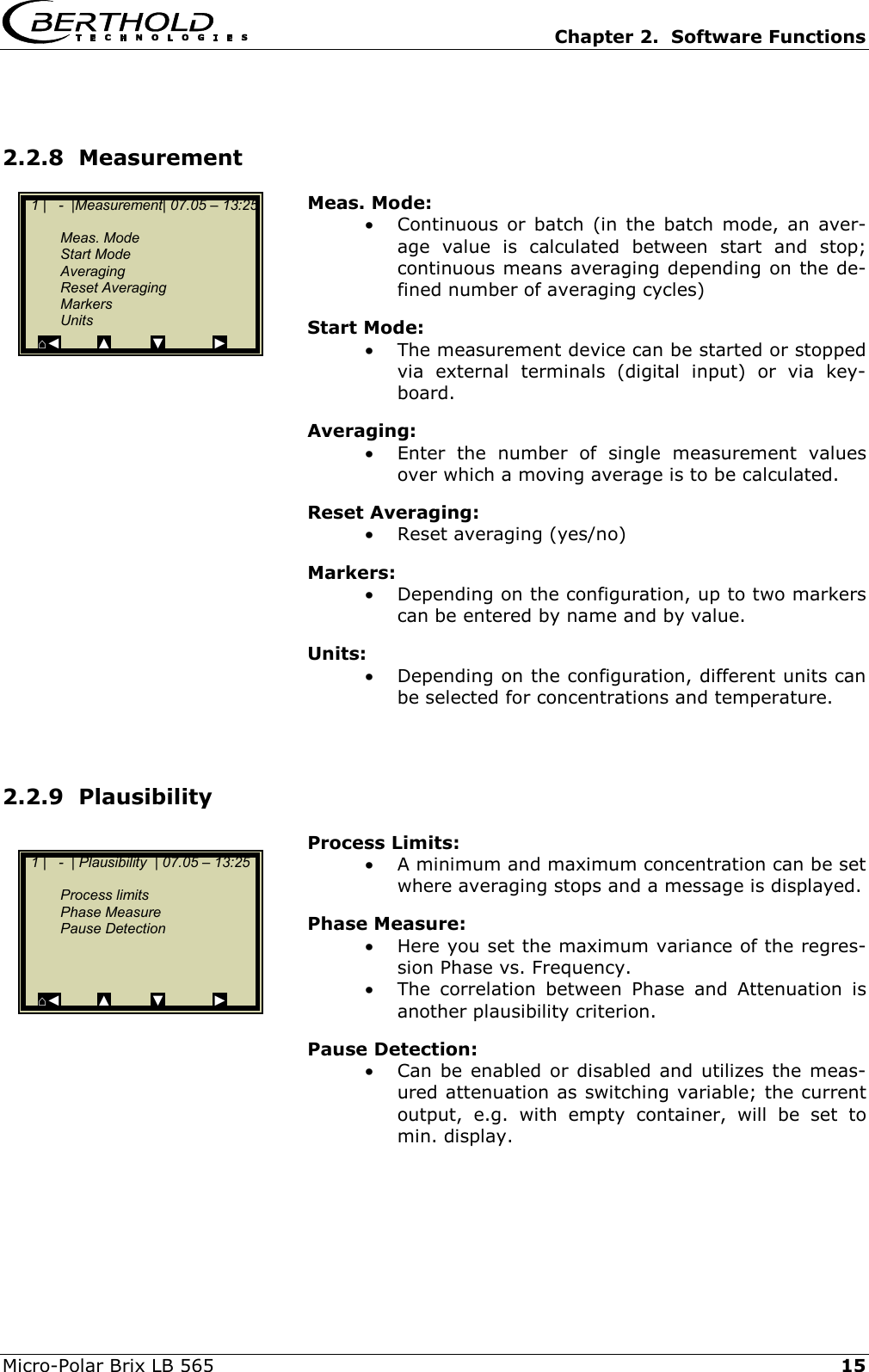   Chapter 2.  Software Functions  Micro-Polar Brix LB 565   15 2.2.8  Measurement Meas. Mode: &bull;  Continuous or batch (in the batch mode, an aver-age value is calculated between start and stop; continuous means averaging depending on the de-fined number of averaging cycles) Start Mode: &bull;  The measurement device can be started or stopped via external terminals (digital input) or via key-board. Averaging: &bull;  Enter the number of single measurement values over which a moving average is to be calculated. Reset Averaging: &bull;  Reset averaging (yes/no) Markers: &bull;  Depending on the configuration, up to two markers can be entered by name and by value. Units: &bull;  Depending on the configuration, different units can be selected for concentrations and temperature.   2.2.9  Plausibility  Process Limits: &bull;  A minimum and maximum concentration can be set where averaging stops and a message is displayed. Phase Measure: &bull;  Here you set the maximum variance of the regres-sion Phase vs. Frequency.  &bull;  The correlation between Phase and Attenuation is another plausibility criterion. Pause Detection: &bull;  Can be enabled or disabled and utilizes the meas-ured attenuation as switching variable; the current output, e.g. with empty container, will be set to min. display.      1 |   -  |Measurement| 07.05 &ndash; 13:25    Meas. Mode  Start Mode  Averaging  Reset Averaging  Markers  Units ⌂◄         ▲          ▼            ►   1 |   -  | Plausibility  | 07.05 &ndash; 13:25     Process limits  Phase Measure  Pause Detection     ⌂◄         ▲          ▼            ► 