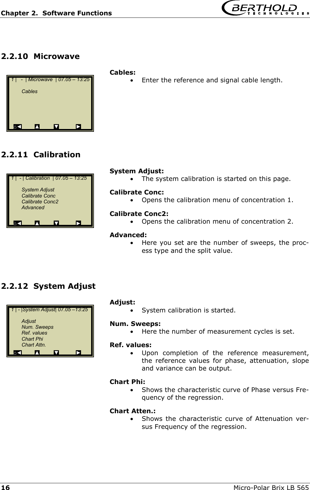 Chapter 2.  Software Functions     16  Micro-Polar Brix LB 565  2.2.10  Microwave Cables: &bull;  Enter the reference and signal cable length.        2.2.11  Calibration System Adjust: &bull;  The system calibration is started on this page. Calibrate Conc: &bull;  Opens the calibration menu of concentration 1. Calibrate Conc2: &bull;  Opens the calibration menu of concentration 2. Advanced: &bull;  Here you set are the number of sweeps, the proc-ess type and the split value.    2.2.12  System Adjust Adjust: &bull;  System calibration is started. Num. Sweeps: &bull;  Here the number of measurement cycles is set. Ref. values: &bull;  Upon completion of the reference measurement, the reference values for phase, attenuation, slope and variance can be output. Chart Phi: &bull;  Shows the characteristic curve of Phase versus Fre-quency of the regression. Chart Atten.: &bull;  Shows the characteristic curve of Attenuation ver-sus Frequency of the regression.   1 |   -  | Microwave  | 07.05 &ndash; 13:25     Cables      ⌂◄         ▲          ▼            ►   1 |  - | Calibration  | 07.05 &ndash; 13:25     System Adjust  Calibrate Conc  Calibrate Conc2  Advanced  ⌂◄         ▲         ▼            ►   1 | - |System Adjust| 07.05 &ndash;13:25     Adjust  Num. Sweeps  Ref. values  Chart Phi  Chart Attn. ⌂◄         ▲         ▼            ► 