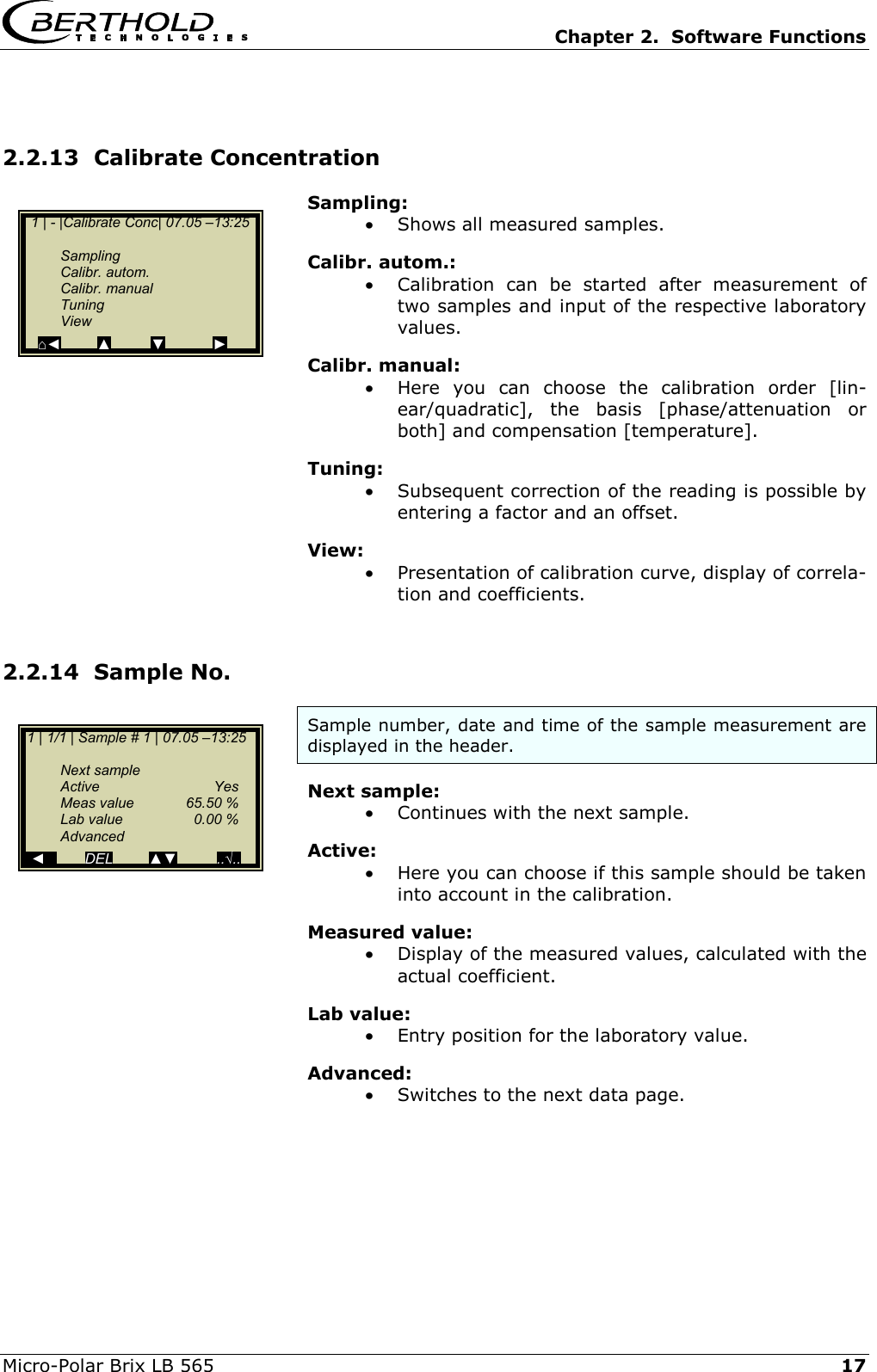   Chapter 2.  Software Functions  Micro-Polar Brix LB 565   17 2.2.13  Calibrate Concentration  Sampling: &bull;  Shows all measured samples. Calibr. autom.: &bull;  Calibration can be started after measurement of two samples and input of the respective laboratory values.  Calibr. manual: &bull;  Here you can choose the calibration order [lin-ear/quadratic], the basis [phase/attenuation or both] and compensation [temperature]. Tuning: &bull;  Subsequent correction of the reading is possible by entering a factor and an offset. View: &bull;  Presentation of calibration curve, display of correla-tion and coefficients.  2.2.14  Sample No. Sample number, date and time of the sample measurement are displayed in the header. Next sample: &bull;  Continues with the next sample. Active: &bull;  Here you can choose if this sample should be taken into account in the calibration. Measured value: &bull;  Display of the measured values, calculated with the actual coefficient. Lab value: &bull;  Entry position for the laboratory value. Advanced: &bull;  Switches to the next data page.    1 | - |Calibrate Conc| 07.05 &ndash;13:25     Sampling  Calibr. autom.  Calibr. manual  Tuning  View ⌂◄         ▲          ▼            ►  1 | 1/1 | Sample # 1 | 07.05 &ndash;13:25    Next sample  Active   Yes  Meas value  65.50 %   Lab value  0.00 %  Advanced   ◄          DEL         ▲▼          ..&radic;.. 