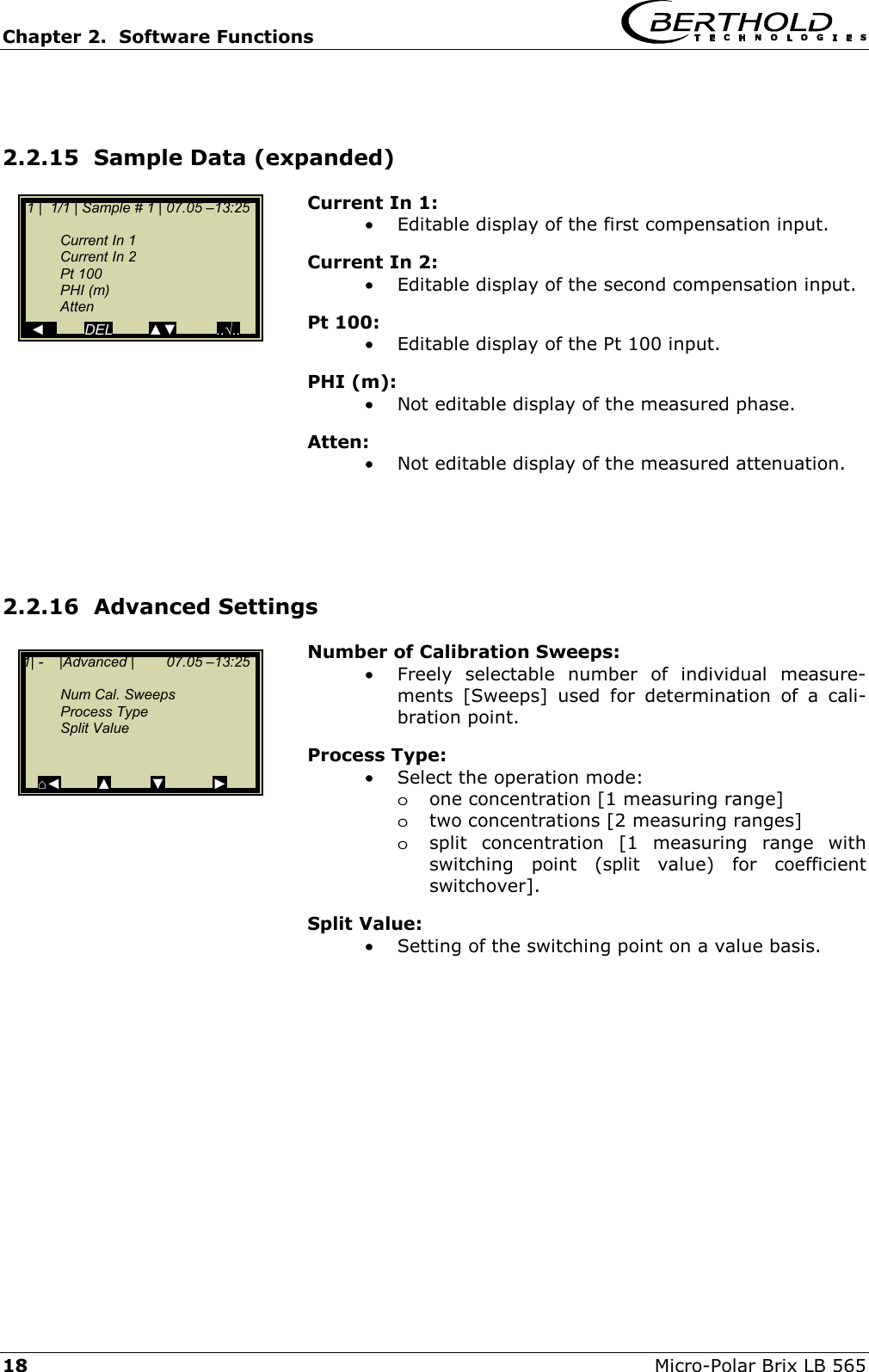 Chapter 2.  Software Functions     18  Micro-Polar Brix LB 565  2.2.15  Sample Data (expanded) Current In 1: &bull;  Editable display of the first compensation input. Current In 2: &bull;  Editable display of the second compensation input. Pt 100: &bull;  Editable display of the Pt 100 input. PHI (m): &bull;  Not editable display of the measured phase. Atten: &bull;  Not editable display of the measured attenuation.     2.2.16  Advanced Settings Number of Calibration Sweeps: &bull;  Freely selectable number of individual measure-ments [Sweeps] used for determination of a cali-bration point. Process Type: &bull;  Select the operation mode: oone concentration [1 measuring range] otwo concentrations [2 measuring ranges] osplit concentration [1 measuring range with switching point (split value) for coefficient switchover].  Split Value: &bull;  Setting of the switching point on a value basis.     1| -    |Advanced |        07.05 &ndash;13:25    Num Cal. Sweeps  Process Type  Split Value     ⌂◄         ▲         ▼            ►  1 |  1/1 | Sample # 1 | 07.05 &ndash;13:25     Current In 1   Current In 2  Pt 100  PHI (m)  Atten   ◄          DEL         ▲▼          ..&radic;..