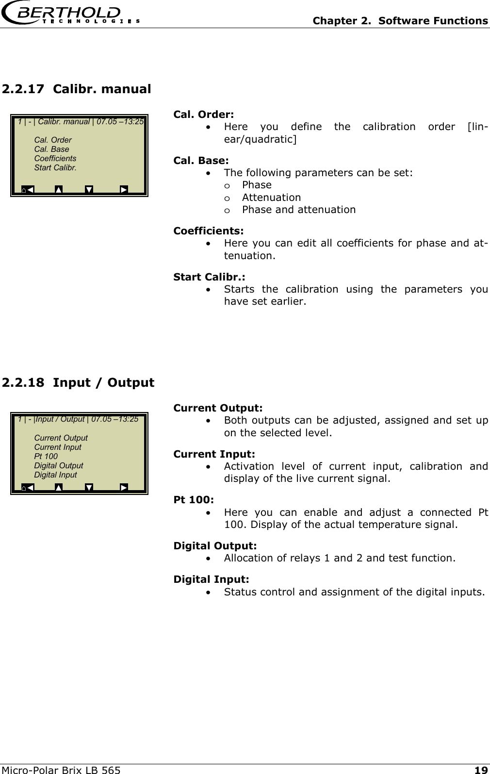   Chapter 2.  Software Functions  Micro-Polar Brix LB 565   19 2.2.17  Calibr. manual Cal. Order: &bull;  Here you define the calibration order [lin-ear/quadratic] Cal. Base: &bull;  The following parameters can be set: oPhase oAttenuation oPhase and attenuation Coefficients: &bull;  Here you can edit all coefficients for phase and at-tenuation. Start Calibr.: &bull;  Starts the calibration using the parameters you have set earlier.     2.2.18  Input / Output  Current Output: &bull;  Both outputs can be adjusted, assigned and set up on the selected level. Current Input: &bull;  Activation level of current input, calibration and display of the live current signal. Pt 100: &bull;  Here you can enable and adjust a connected Pt 100. Display of the actual temperature signal. Digital Output: &bull;  Allocation of relays 1 and 2 and test function. Digital Input: &bull;  Status control and assignment of the digital inputs.    1 | - | Calibr. manual | 07.05 &ndash;13:25    Cal. Order  Cal. Base  Coefficients  Start Calibr.   ⌂◄         ▲          ▼            ►   1 | - |Input / Output | 07.05 &ndash;13:25     Current Output  Current Input  Pt 100  Digital Output  Digital Input ⌂◄         ▲          ▼            ► 