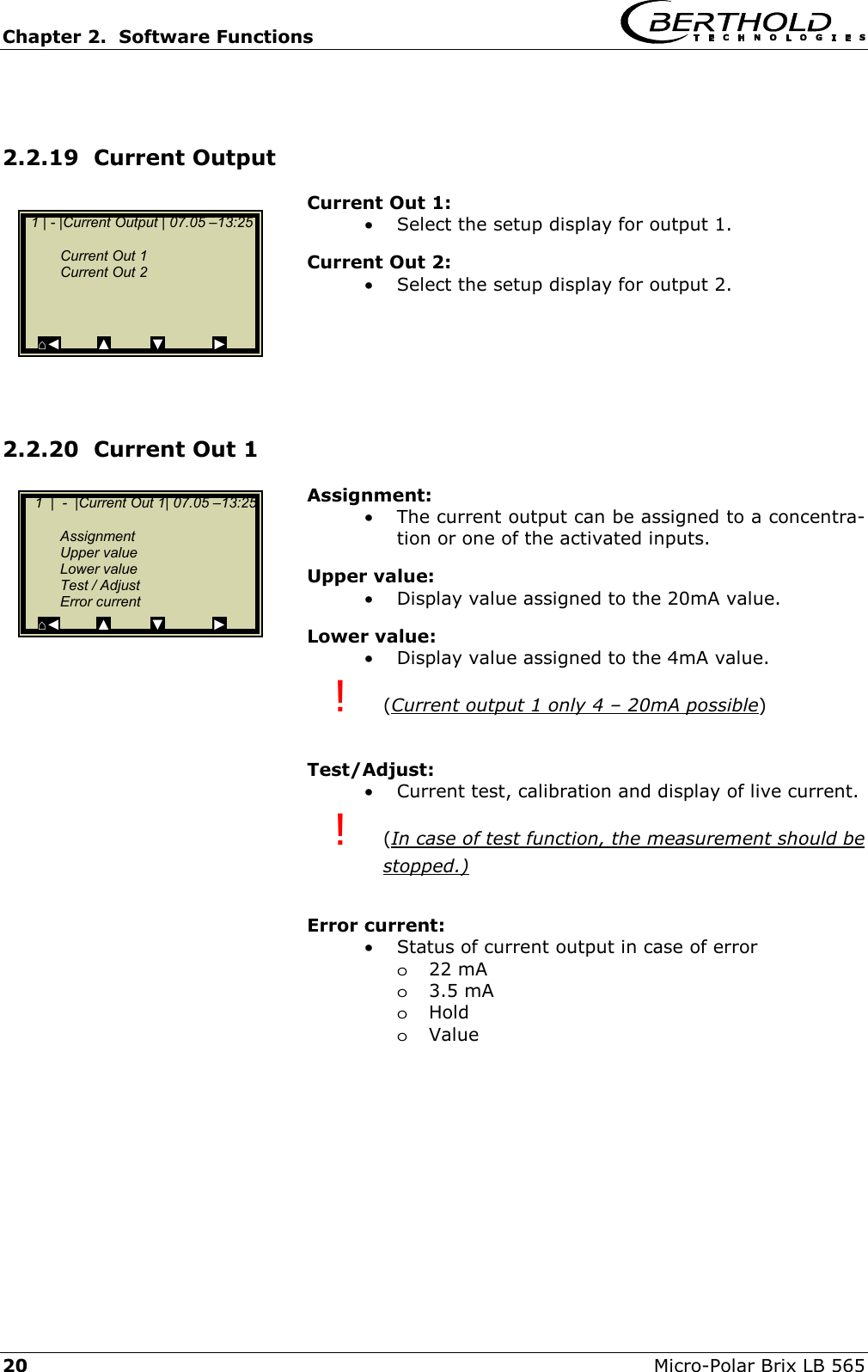 Chapter 2.  Software Functions     20  Micro-Polar Brix LB 565  2.2.19  Current Output  Current Out 1: &bull;  Select the setup display for output 1. Current Out 2: &bull;  Select the setup display for output 2.      2.2.20  Current Out 1 Assignment: &bull;  The current output can be assigned to a concentra-tion or one of the activated inputs. Upper value: &bull;  Display value assigned to the 20mA value. Lower value: &bull;  Display value assigned to the 4mA value. !  (Current output 1 only 4 &ndash; 20mA possible)  Test/Adjust: &bull;  Current test, calibration and display of live current. !  (In case of test function, the measurement should be stopped.)  Error current: &bull;  Status of current output in case of error o22 mA o3.5 mA oHold oValue      1 | - |Current Output | 07.05 &ndash;13:25      Current Out 1   Current Out 2       ⌂◄         ▲         ▼            ►    1  |  -  |Current Out 1| 07.05 &ndash;13:25    Assignment  Upper value  Lower value   Test / Adjust  Error current ⌂◄         ▲          ▼            ► 
