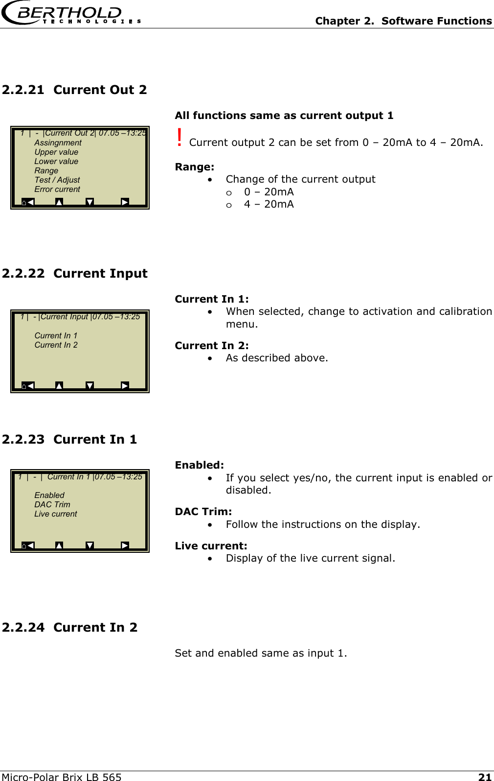   Chapter 2.  Software Functions  Micro-Polar Brix LB 565   21 2.2.21  Current Out 2 All functions same as current output 1 ! Current output 2 can be set from 0 &ndash; 20mA to 4 &ndash; 20mA.  Range: &bull;  Change of the current output  o0 &ndash; 20mA o4 &ndash; 20mA     2.2.22  Current Input Current In 1: &bull;  When selected, change to activation and calibration menu. Current In 2: &bull;  As described above.     2.2.23  Current In 1 Enabled: &bull;  If you select yes/no, the current input is enabled or disabled. DAC Trim: &bull;  Follow the instructions on the display. Live current: &bull;  Display of the live current signal.    2.2.24  Current In 2 Set and enabled same as input 1.    1  |  -  |Current Out 2| 07.05 &ndash;13:25  Assingnment  Upper value  Lower value  Range   Test / Adjust  Error current   ⌂◄         ▲          ▼            ►   1  |  -  |  Current In 1 |07.05 &ndash;13:25       Enabled  DAC Trim  Live current   ⌂◄         ▲          ▼            ►    1 |  - |Current Input |07.05 &ndash;13:25        Current In 1   Current In 2         ⌂◄         ▲          ▼            ► 