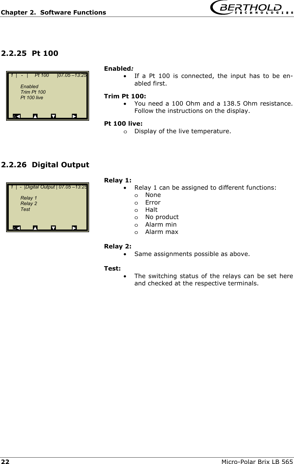 Chapter 2.  Software Functions     22  Micro-Polar Brix LB 565  2.2.25  Pt 100  Enabled: &bull;  If a Pt 100 is connected, the input has to be en-abled first. Trim Pt 100: &bull;  You need a 100 Ohm and a 138.5 Ohm resistance. Follow the instructions on the display. Pt 100 live: oDisplay of the live temperature.   2.2.26  Digital Output Relay 1: &bull;  Relay 1 can be assigned to different functions: oNone oError oHalt oNo product oAlarm min oAlarm max  Relay 2: &bull;  Same assignments possible as above.  Test: &bull;  The switching status of the relays can be set here and checked at the respective terminals.        1  |   -   |     Pt 100      |07.05 &ndash;13:25      Enabled   Trim Pt 100   Pt 100 live        ⌂◄         ▲         ▼            ►   1  |  -  |Digital Output | 07.05 &ndash;13:25      Relay 1  Relay 2   Test        ⌂◄         ▲         ▼            ► 