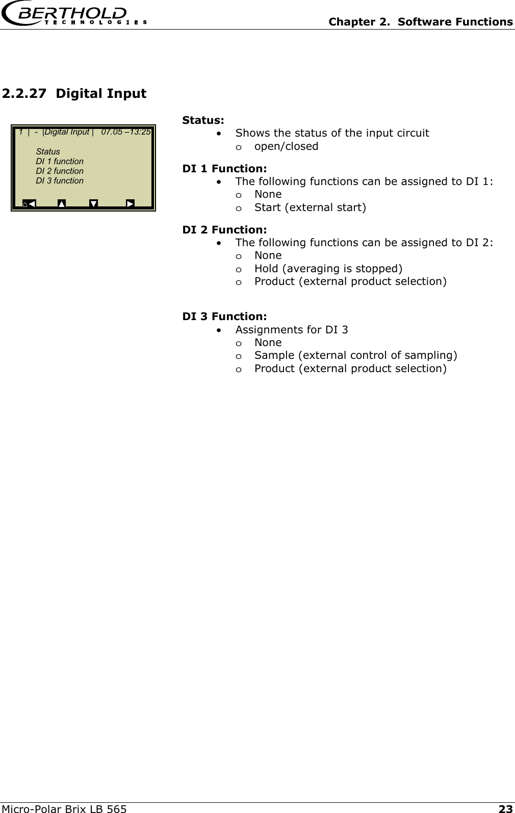   Chapter 2.  Software Functions  Micro-Polar Brix LB 565   23 2.2.27  Digital Input Status: &bull;  Shows the status of the input circuit  oopen/closed  DI 1 Function: &bull;  The following functions can be assigned to DI 1: oNone oStart (external start) DI 2 Function: &bull;  The following functions can be assigned to DI 2: oNone oHold (averaging is stopped) oProduct (external product selection)  DI 3 Function: &bull;  Assignments for DI 3 oNone oSample (external control of sampling) oProduct (external product selection)      1  |  -  |Digital Input |   07.05 &ndash;13:25       Status  DI 1 function   DI 2 function  DI 3 function     ⌂◄         ▲          ▼            ► 