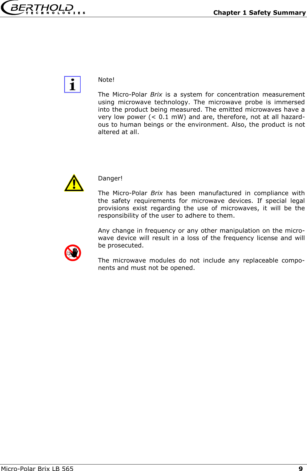   Chapter 1 Safety Summary Micro-Polar Brix LB 565  9  Note!  The Micro-Polar Brix is a system for concentration measurement using microwave technology. The microwave probe is immersed into the product being measured. The emitted microwaves have a very low power (< 0.1 mW) and are, therefore, not at all hazard-ous to human beings or the environment. Also, the product is not altered at all.     Danger!        The Micro-Polar Brix has been manufactured in compliance with the safety requirements for microwave devices. If special legal provisions exist regarding the use of microwaves, it will be the responsibility of the user to adhere to them. Any change in frequency or any other manipulation on the micro-wave device will result in a loss of the frequency license and will be prosecuted. The microwave modules do not include any replaceable compo-nents and must not be opened.     