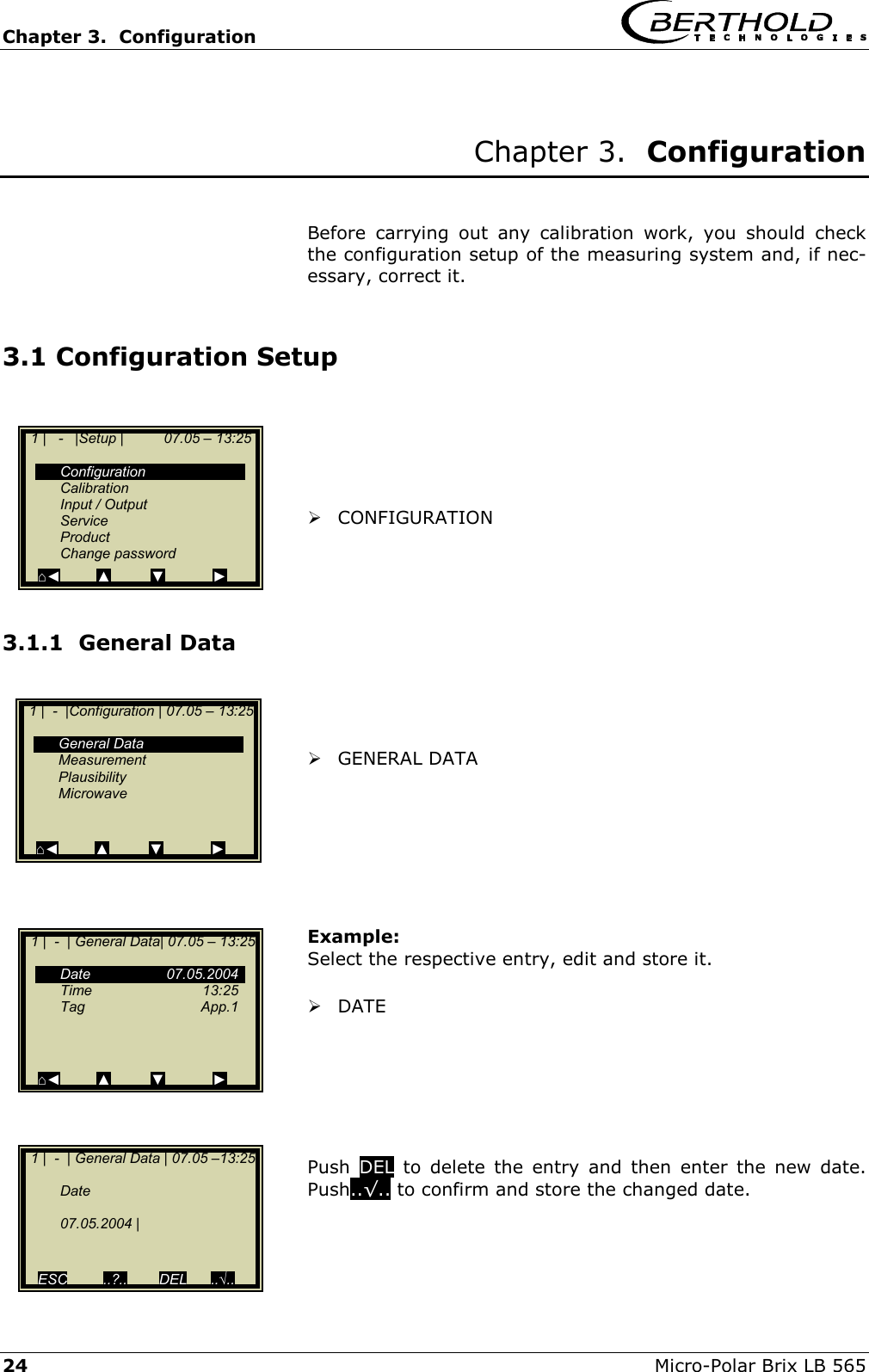 Chapter 3.  Configuration     24  Micro-Polar Brix LB 565  Chapter 3.  Configuration   Before carrying out any calibration work, you should check the configuration setup of the measuring system and, if nec-essary, correct it.  3.1 Configuration Setup       CONFIGURATION    3.1.1  General Data     GENERAL DATA        Example: Select the respective entry, edit and store it.   DATE       Push  DEL to delete the entry and then enter the new date. Push..&radic;.. to confirm and store the changed date.    1 |   -   |Setup |          07.05 &ndash; 13:25     Configuration  Calibration  Input / Output  Service  Product  Change password   ⌂◄         ▲          ▼            ►   1 |  -  |Configuration | 07.05 &ndash; 13:25    General Data  Measurement  Plausibility  Microwave     ⌂◄         ▲          ▼            ►   1 |  -  | General Data| 07.05 &ndash; 13:25    Date   07.05.2004  Time   13:25  Tag   App.1       ⌂◄         ▲          ▼            ►   1 |  -  | General Data | 07.05 &ndash;13:25    Date    07.05.2004 |     ESC         ..?..        DEL      ..&radic;.. 