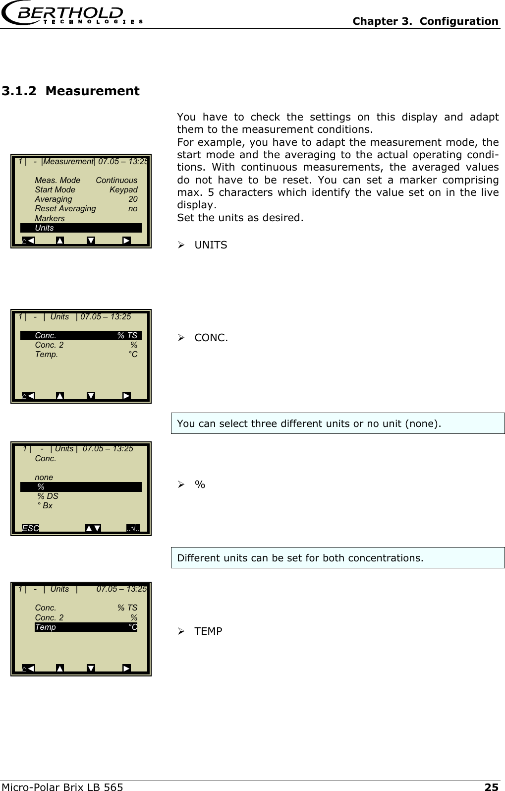  Chapter 3.  Configuration  Micro-Polar Brix LB 565   25 3.1.2  Measurement You have to check the settings on this display and adapt them to the measurement conditions.  For example, you have to adapt the measurement mode, the start mode and the averaging to the actual operating condi-tions. With continuous measurements, the averaged values do not have to be reset. You can set a marker comprising max. 5 characters which identify the value set on in the live display. Set the units as desired.   UNITS        CONC.      You can select three different units or no unit (none).     %      Different units can be set for both concentrations.      TEMP      1 |   -  |Measurement| 07.05 &ndash; 13:25    Meas. Mode Continuous  Start Mode  Keypad Averaging  20  Reset Averaging  no  Markers  Units ⌂◄         ▲          ▼            ►   1 |   -   |  Units   | 07.05 &ndash; 13:25     Conc.   % TS  Conc. 2   % Temp.    &deg;C       ⌂◄         ▲          ▼            ►     1 |    -   | Units |  07.05 &ndash; 13:25   Conc.    none   %    % DS   &deg; Bx  ESC                    ▲▼           ..&radic;..   1 |   -   |  Units   |        07.05 &ndash; 13:25    Conc.   % TS  Conc. 2   % Temp     &deg;C       ⌂◄         ▲          ▼            ► 