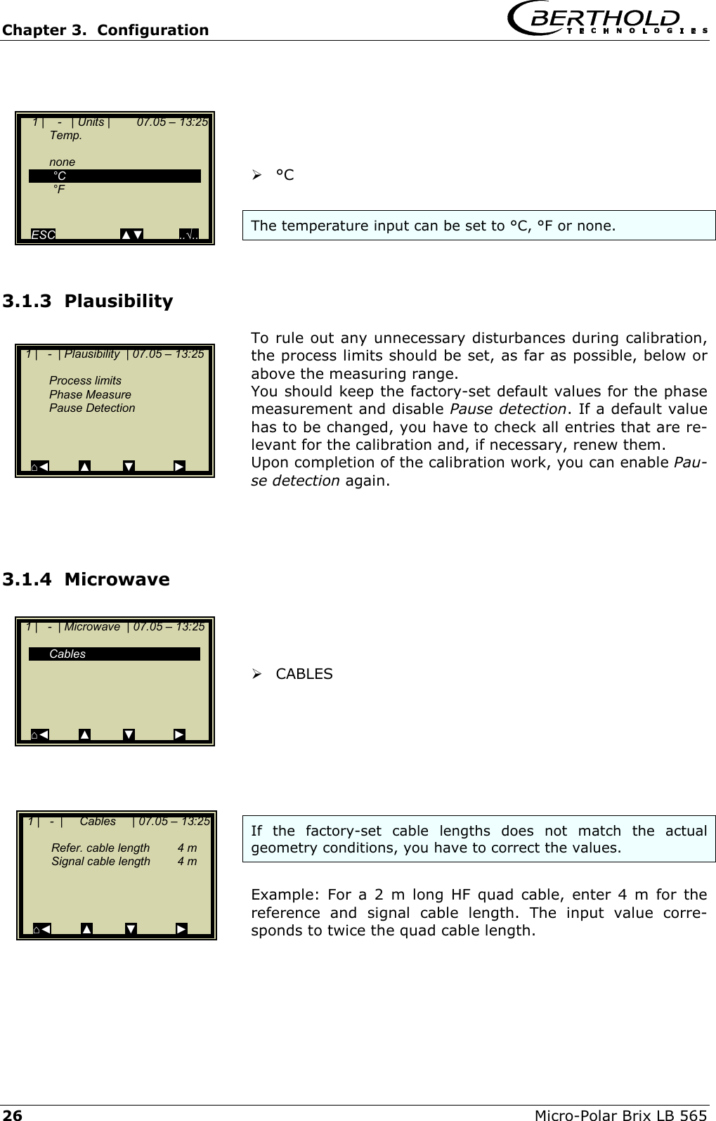 Chapter 3.  Configuration     26  Micro-Polar Brix LB 565       &deg;C   The temperature input can be set to &deg;C, &deg;F or none.  3.1.3  Plausibility  To rule out any unnecessary disturbances during calibration, the process limits should be set, as far as possible, below or above the measuring range. You should keep the factory-set default values for the phase measurement and disable Pause detection. If a default value has to be changed, you have to check all entries that are re-levant for the calibration and, if necessary, renew them. Upon completion of the calibration work, you can enable Pau-se detection again.    3.1.4  Microwave     CABLES        If the factory-set cable lengths does not match the actual geometry conditions, you have to correct the values.  Example: For a 2 m long HF quad cable, enter 4 m for the reference and signal cable length. The input value corre-sponds to twice the quad cable length.      1 |   -  | Plausibility  | 07.05 &ndash; 13:25     Process limits  Phase Measure  Pause Detection     ⌂◄         ▲          ▼            ►   1 |   -  | Microwave  | 07.05 &ndash; 13:25    Cables       ⌂◄         ▲          ▼            ►   1 |   -  |     Cables     | 07.05 &ndash; 13:25     Refer. cable length  4 m   Signal cable length  4 m     ⌂◄         ▲          ▼            ►     1 |    -   | Units |        07.05 &ndash; 13:25  Temp.    none   &deg;C   &deg;F     ESC                    ▲▼           ..&radic;.. 