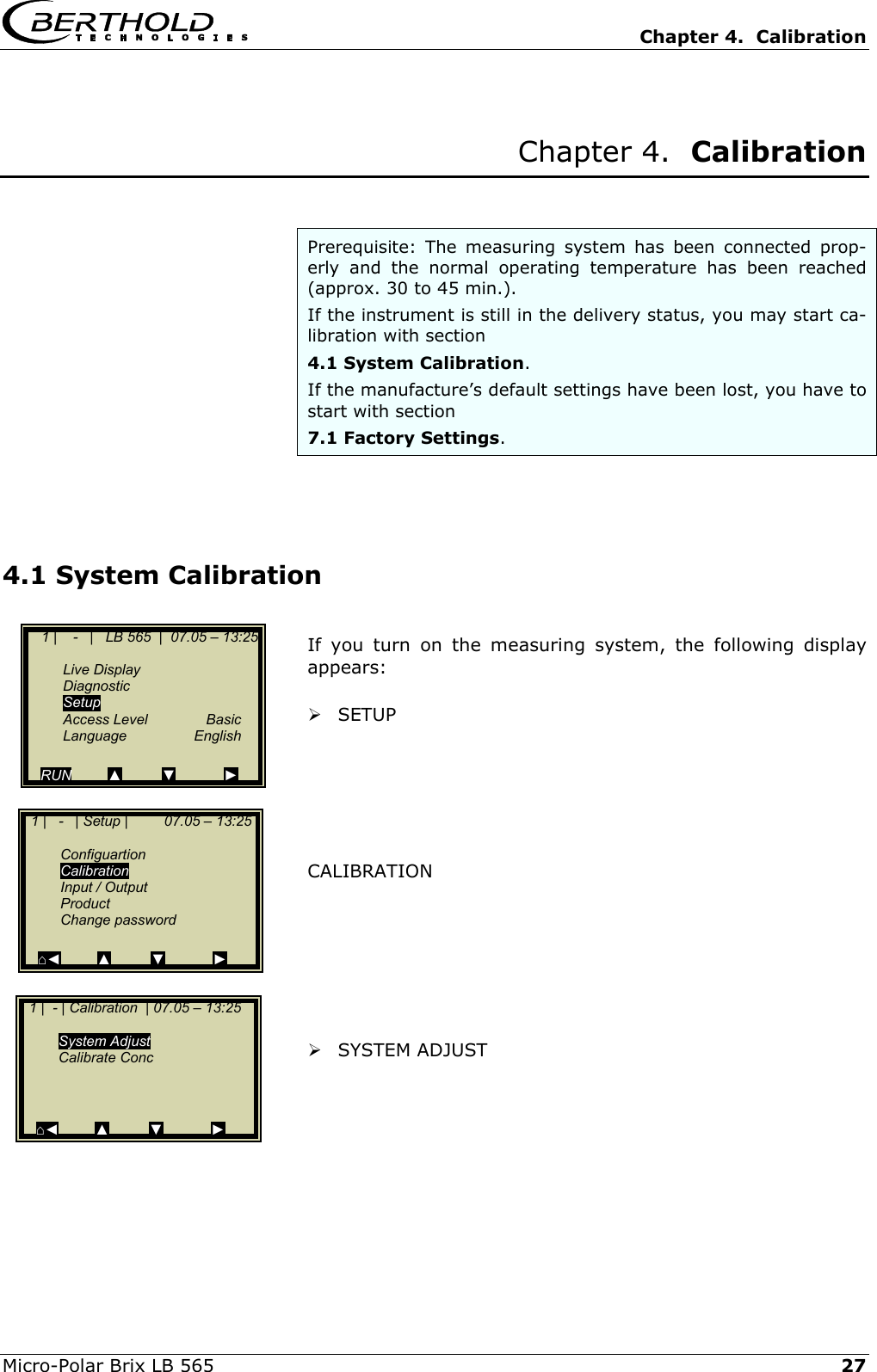   Chapter 4.  Calibration  Micro-Polar Brix LB 565   27 Chapter 4.  Calibration   Prerequisite: The measuring system has been connected prop-erly and the normal operating temperature has been reached (approx. 30 to 45 min.).  If the instrument is still in the delivery status, you may start ca-libration with section  4.1 System Calibration. If the manufacture&rsquo;s default settings have been lost, you have to start with section  7.1 Factory Settings.    4.1 System Calibration  If you turn on the measuring system, the following display appears:   SETUP       CALIBRATION          SYSTEM ADJUST       1 |    -   |   LB 565  |  07.05 &ndash; 13:25    Live Display  Diagnostic  Setup  Access Level  Basic  Language  English  RUN         ▲          ▼            ►   1 |   -   | Setup |         07.05 &ndash; 13:25     Configuartion  Calibration  Input / Output  Product  Change password   ⌂◄         ▲          ▼            ►   1 |  - | Calibration  | 07.05 &ndash; 13:25     System Adjust  Calibrate Conc      ⌂◄         ▲          ▼            ► 