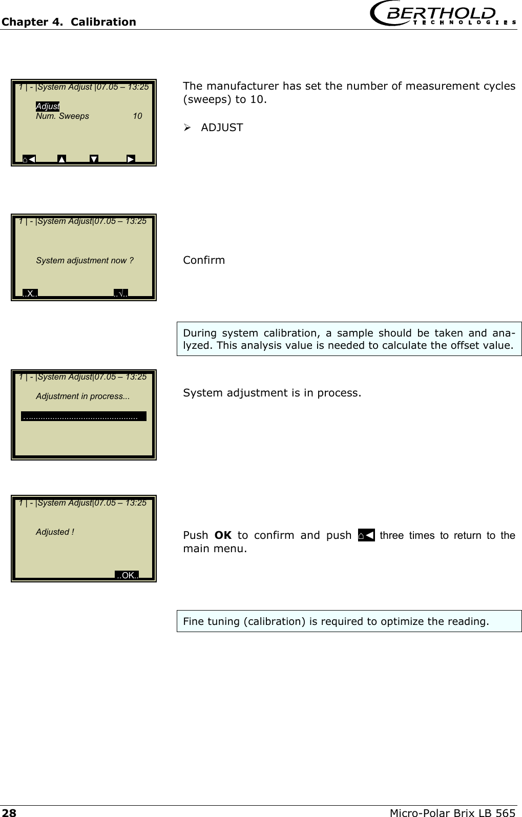 Chapter 4.  Calibration     28  Micro-Polar Brix LB 565   The manufacturer has set the number of measurement cycles (sweeps) to 10.    ADJUST          Confirm      During system calibration, a sample should be taken and ana-lyzed. This analysis value is needed to calculate the offset value.   System adjustment is in process.           Push  OK to confirm and push ⌂◄ three times to return to the main menu.     Fine tuning (calibration) is required to optimize the reading.      1 | - |System Adjust |07.05 &ndash; 13:25    Adjust   Num. Sweeps  10      ⌂◄         ▲          ▼            ►   1 | - |System Adjust|07.05 &ndash; 13:25              System adjustment now ?    ..X..                                ..&radic;..   1 | - |System Adjust|07.05 &ndash; 13:25        Adjustment in procress...     &hellip;.............................................                             1 | - |System Adjust|07.05 &ndash; 13:25         Adjusted !                         ..OK..       