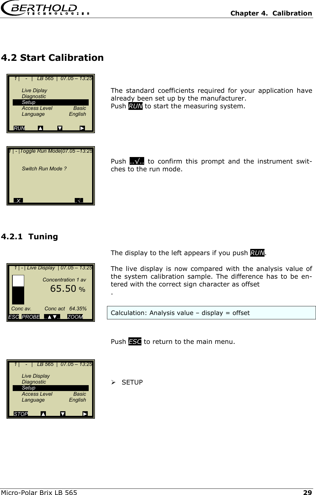   Chapter 4.  Calibration  Micro-Polar Brix LB 565   29 4.2 Start Calibration   The standard coefficients required for your application have already been set up by the manufacturer. Push RUN to start the measuring system.        Push  ..&radic;.. to confirm this prompt and the instrument swit-ches to the run mode.       4.2.1  Tuning The display to the left appears if you push RUN.  The live display is now compared with the analysis value of the system calibration sample. The difference has to be en-tered with the correct sign character as offset .  Calculation: Analysis value &ndash; display = offset   Push ESC to return to the main menu.      SETUP        1 |    -   |   LB 565  |  07.05 &ndash; 13:25    Live Diplay  Diagnostic  Setup  Access Level  Basic  Language  English  RUN         ▲          ▼            ► 1 | - |Toggle Run Mode|07.05 &ndash;13:25       Switch Run Mode ?        ..X..                                    ..&radic;..    1 | - | Live Display  | 07.05 &ndash; 13:25                   Concentration 1 av        65.50 %        Conc av.         Conc act   64.35%  ESC  PROBE   ..▲▼..     ZOOM       1 |    -   |   LB 565  |  07.05 &ndash; 13:25    Live Display  Diagnostic  Setup  Access Level  Basic  Language  English  STOP         ▲          ▼            ► 