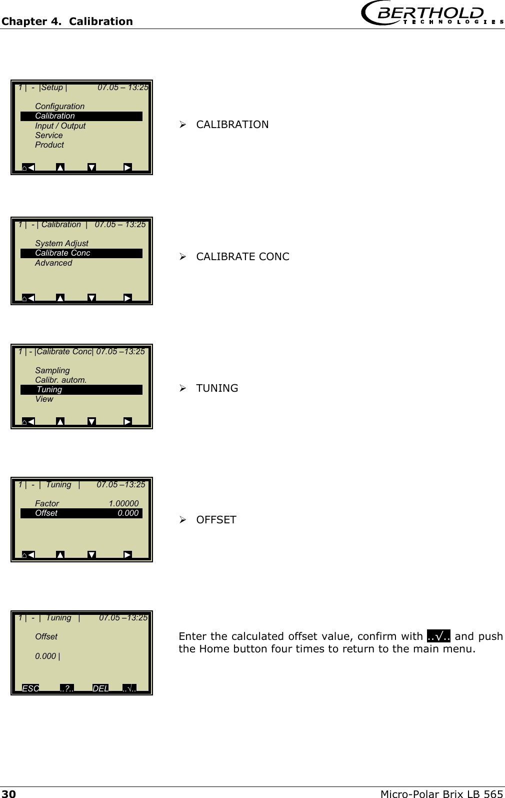 Chapter 4.  Calibration     30  Micro-Polar Brix LB 565       CALIBRATION           CALIBRATE CONC           TUNING           OFFSET         Enter the calculated offset value, confirm with ..&radic;.. and push the Home button four times to return to the main menu.      1 |  -  |Setup |             07.05 &ndash; 13:25    Configuration  Calibration  Input / Output  Service  Product   ⌂◄         ▲          ▼            ►   1 |  - | Calibration  |   07.05 &ndash; 13:25    System Adjust  Calibrate Conc  Advanced   ⌂◄         ▲          ▼            ►   1 | - |Calibrate Conc| 07.05 &ndash;13:25     Sampling  Calibr. autom.   Tuning  View  ⌂◄         ▲          ▼            ►   1 |  -  |  Tuning   |       07.05 &ndash;13:25     Factor   1.00000  Offset   0.000       ⌂◄         ▲          ▼            ►   1 |  -  |  Tuning   |        07.05 &ndash;13:25     Offset    0.000 |     ESC         ..?..        DEL      ..&radic;.. 