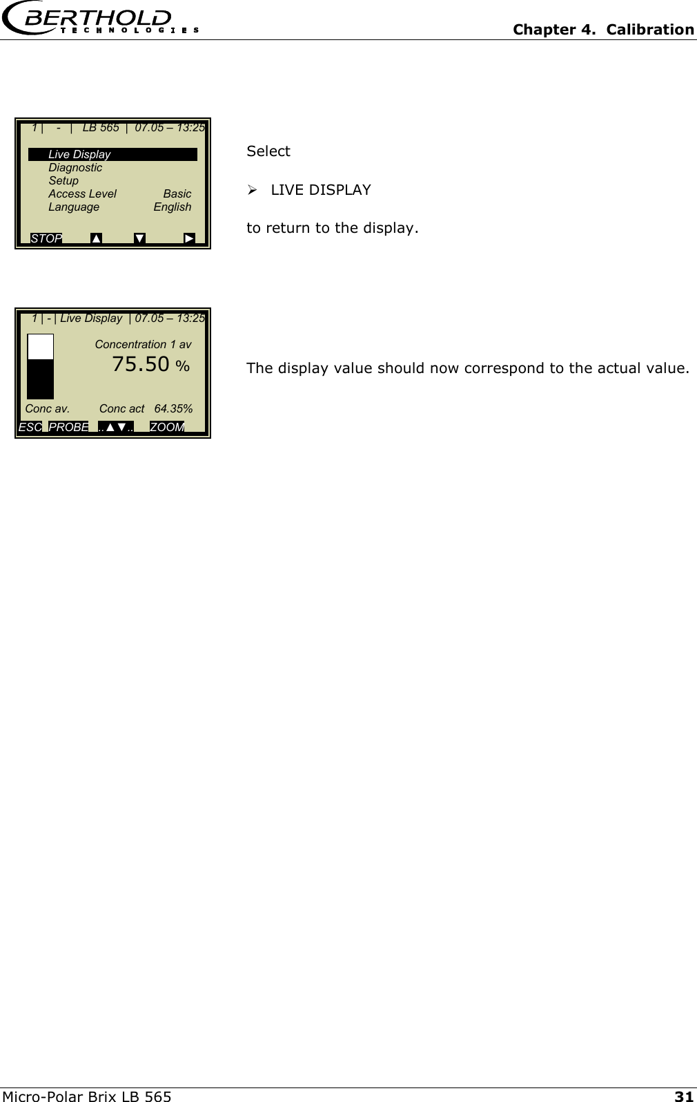   Chapter 4.  Calibration  Micro-Polar Brix LB 565   31    Select    LIVE DISPLAY  to return to the display.        The display value should now correspond to the actual value.            1 |    -   |   LB 565  |  07.05 &ndash; 13:25    Live Display  Diagnostic  Setup  Access Level  Basic  Language  English  STOP         ▲          ▼            ►     1 | - | Live Display  | 07.05 &ndash; 13:25                   Concentration 1 av        75.50 %        Conc av.         Conc act   64.35%  ESC  PROBE   ..▲▼..     ZOOM   