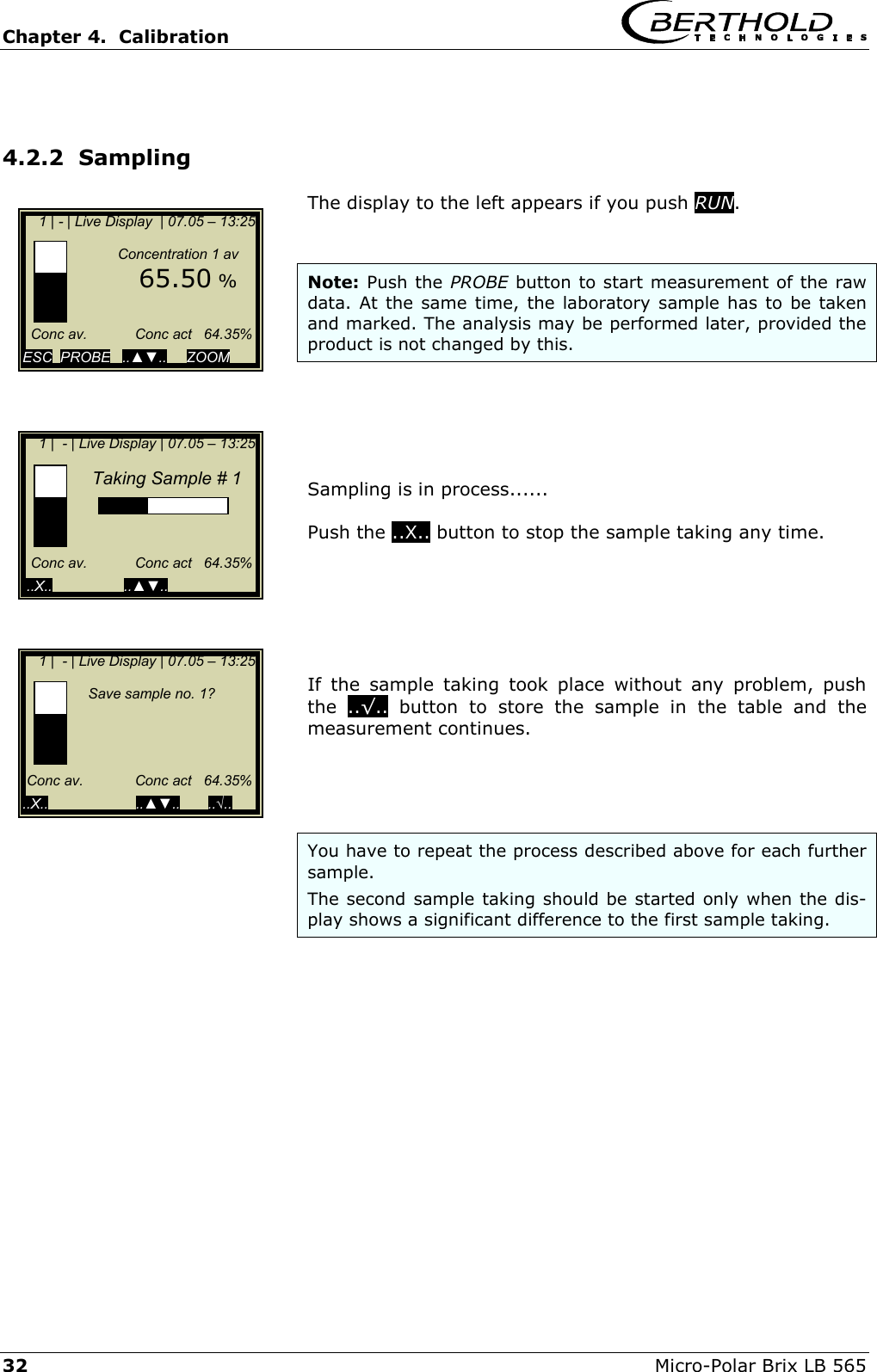 Chapter 4.  Calibration     32  Micro-Polar Brix LB 565  4.2.2  Sampling  The display to the left appears if you push RUN.   Note: Push the PROBE button to start measurement of the raw data. At the same time, the laboratory sample has to be taken and marked. The analysis may be performed later, provided the product is not changed by this.      Sampling is in process......  Push the ..X.. button to stop the sample taking any time.       If the sample taking took place without any problem, push the  ..&radic;.. button to store the sample in the table and the measurement continues.      You have to repeat the process described above for each further sample.  The second sample taking should be started only when the dis-play shows a significant difference to the first sample taking.       1 | - | Live Display  | 07.05 &ndash; 13:25                   Concentration 1 av        65.50 %        Conc av.            Conc act   64.35%  ESC  PROBE   ..▲▼..     ZOOM       1 |  - | Live Display | 07.05 &ndash; 13:25                   Taking Sample # 1                 Conc av.            Conc act   64.35%   ..X..                  ..▲▼..           1 |  - | Live Display | 07.05 &ndash; 13:25                          Save sample no. 1?                         Conc av.             Conc act   64.35%  ..X..                      ..▲▼..       ..&radic;..   