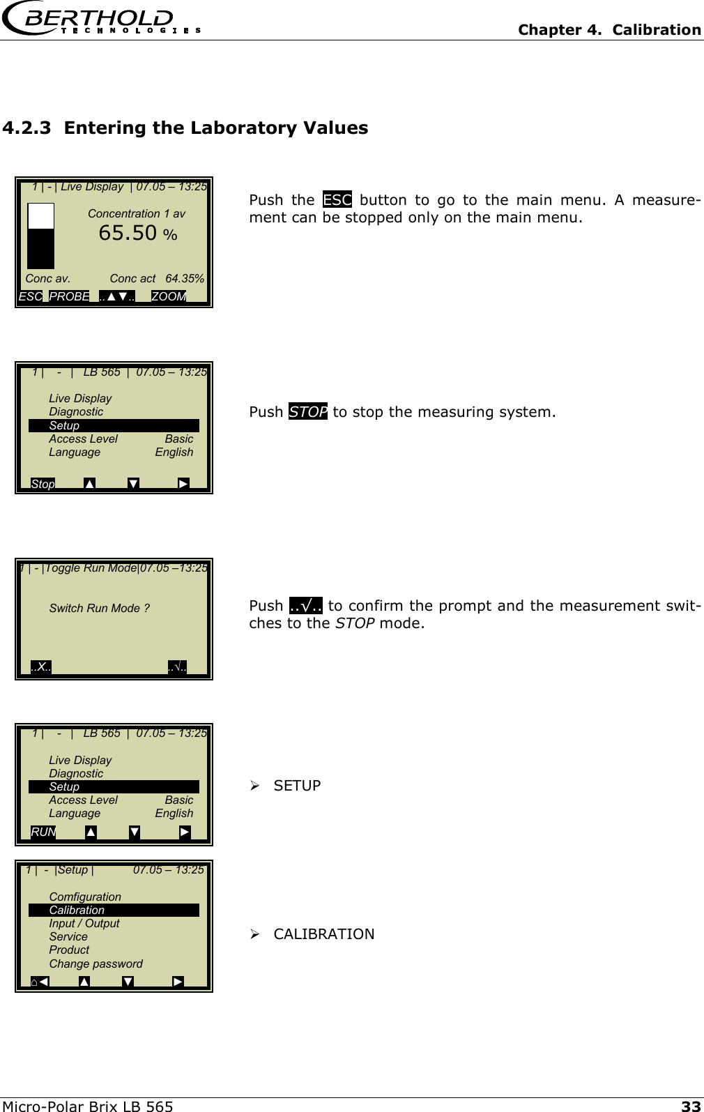   Chapter 4.  Calibration  Micro-Polar Brix LB 565   33 4.2.3  Entering the Laboratory Values   Push the ESC  button to go to the main menu. A measure-ment can be stopped only on the main menu.           Push STOP to stop the measuring system.            Push ..&radic;.. to confirm the prompt and the measurement swit-ches to the STOP mode.          SETUP         CALIBRATION       1 | - | Live Display  | 07.05 &ndash; 13:25                 Concentration 1 av      65.50 %       Conc av.            Conc act   64.35%  ESC  PROBE   ..▲▼..     ZOOM       1 |    -   |   LB 565  |  07.05 &ndash; 13:25    Live Display  Diagnostic  Setup  Access Level  Basic  Language  English  Stop         ▲          ▼            ►1 | - |Toggle Run Mode|07.05 &ndash;13:25       Switch Run Mode ?        ..X..                                    ..&radic;..     1 |    -   |   LB 565  |  07.05 &ndash; 13:25    Live Display  Diagnostic  Setup  Access Level  Basic  Language  English RUN         ▲          ▼            ►   1 |  -  |Setup |            07.05 &ndash; 13:25     Comfiguration  Calibration  Input / Output  Service  Product  Change password ⌂◄         ▲          ▼            ► 