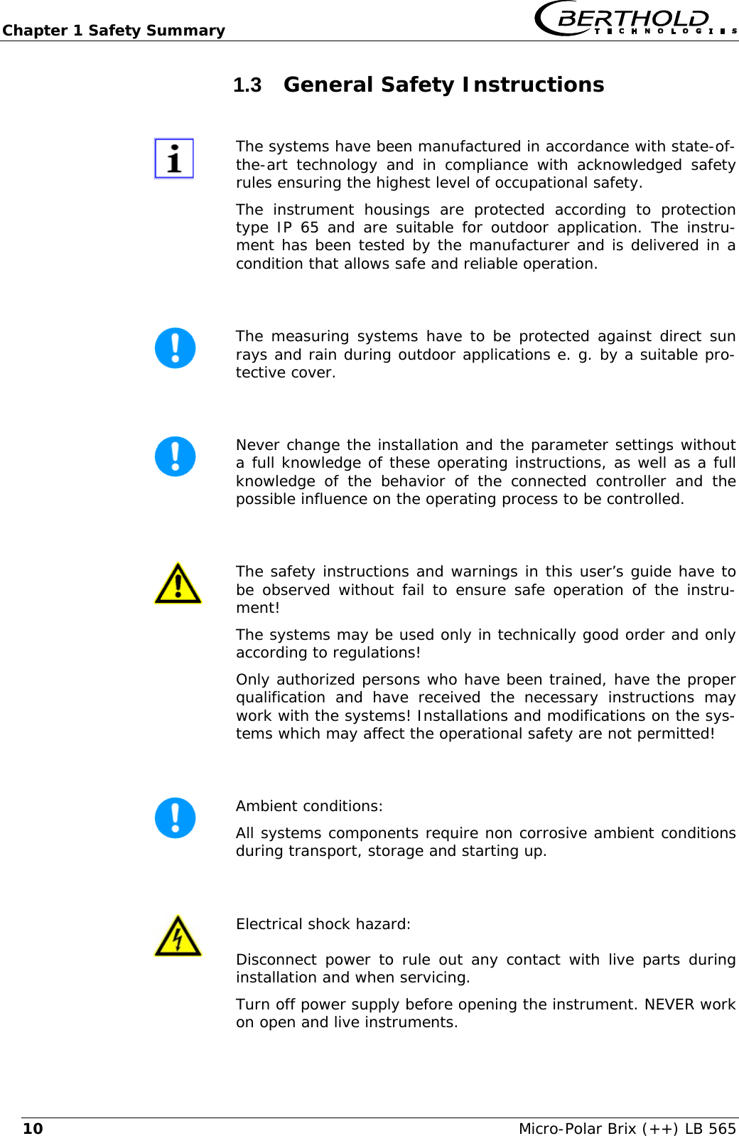 Chapter 1 Safety Summary   Micro-Polar Brix (++) LB 565 101.3  General Safety Instructions   The systems have been manufactured in accordance with state-of-the-art technology and in compliance with acknowledged safety rules ensuring the highest level of occupational safety. The instrument housings are protected according to protection type IP 65 and are suitable for outdoor application. The instru-ment has been tested by the manufacturer and is delivered in a condition that allows safe and reliable operation.   The measuring systems have to be protected against direct sun rays and rain during outdoor applications e. g. by a suitable pro-tective cover.   Never change the installation and the parameter settings without a full knowledge of these operating instructions, as well as a full knowledge of the behavior of the connected controller and the possible influence on the operating process to be controlled.   The safety instructions and warnings in this user&rsquo;s guide have to be observed without fail to ensure safe operation of the instru-ment! The systems may be used only in technically good order and only according to regulations! Only authorized persons who have been trained, have the proper qualification and have received the necessary instructions may work with the systems! Installations and modifications on the sys-tems which may affect the operational safety are not permitted!   Ambient conditions: All systems components require non corrosive ambient conditions during transport, storage and starting up.   Electrical shock hazard: Disconnect power to rule out any contact with live parts during installation and when servicing. Turn off power supply before opening the instrument. NEVER work on open and live instruments. 