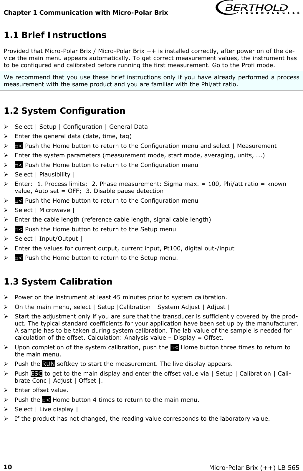 Chapter 1 Communication with Micro-Polar Brix   Micro-Polar Brix (++) LB 565 101.1 Brief Instructions Provided that Micro-Polar Brix / Micro-Polar Brix ++ is installed correctly, after power on of the de-vice the main menu appears automatically. To get correct measurement values, the instrument has to be configured and calibrated before running the first measurement. Go to the Profi mode. We recommend that you use these brief instructions only if you have already performed a process measurement with the same product and you are familiar with the Phi/att ratio. 1.2 System Configuration &frac34; Select | Setup | Configuration | General Data &frac34; Enter the general data (date, time, tag) &frac34; □< Push the Home button to return to the Configuration menu and select | Measurement | &frac34; Enter the system parameters (measurement mode, start mode, averaging, units, ...) &frac34; □< Push the Home button to return to the Configuration menu &frac34; Select | Plausibility |  &frac34; Enter:  1. Process limits;  2. Phase measurement: Sigma max. = 100, Phi/att ratio = known value, Auto set = OFF;  3. Disable pause detection &frac34; □< Push the Home button to return to the Configuration menu &frac34; Select | Microwave | &frac34; Enter the cable length (reference cable length, signal cable length) &frac34; □< Push the Home button to return to the Setup menu &frac34; Select | Input/Output | &frac34; Enter the values for current output, current input, Pt100, digital out-/input &frac34; □< Push the Home button to return to the Setup menu. 1.3 System Calibration &frac34; Power on the instrument at least 45 minutes prior to system calibration. &frac34; On the main menu, select | Setup |Calibration | System Adjust | Adjust | &frac34; Start the adjustment only if you are sure that the transducer is sufficiently covered by the prod-uct. The typical standard coefficients for your application have been set up by the manufacturer. A sample has to be taken during system calibration. The lab value of the sample is needed for calculation of the offset. Calculation: Analysis value &ndash; Display = Offset. &frac34; Upon completion of the system calibration, push the □< Home button three times to return to the main menu.  &frac34; Push the RUN softkey to start the measurement. The live display appears. &frac34; Push ESC to get to the main display and enter the offset value via | Setup | Calibration | Cali-brate Conc | Adjust | Offset |.  &frac34; Enter offset value. &frac34; Push the □< Home button 4 times to return to the main menu. &frac34; Select | Live display |  &frac34; If the product has not changed, the reading value corresponds to the laboratory value. 