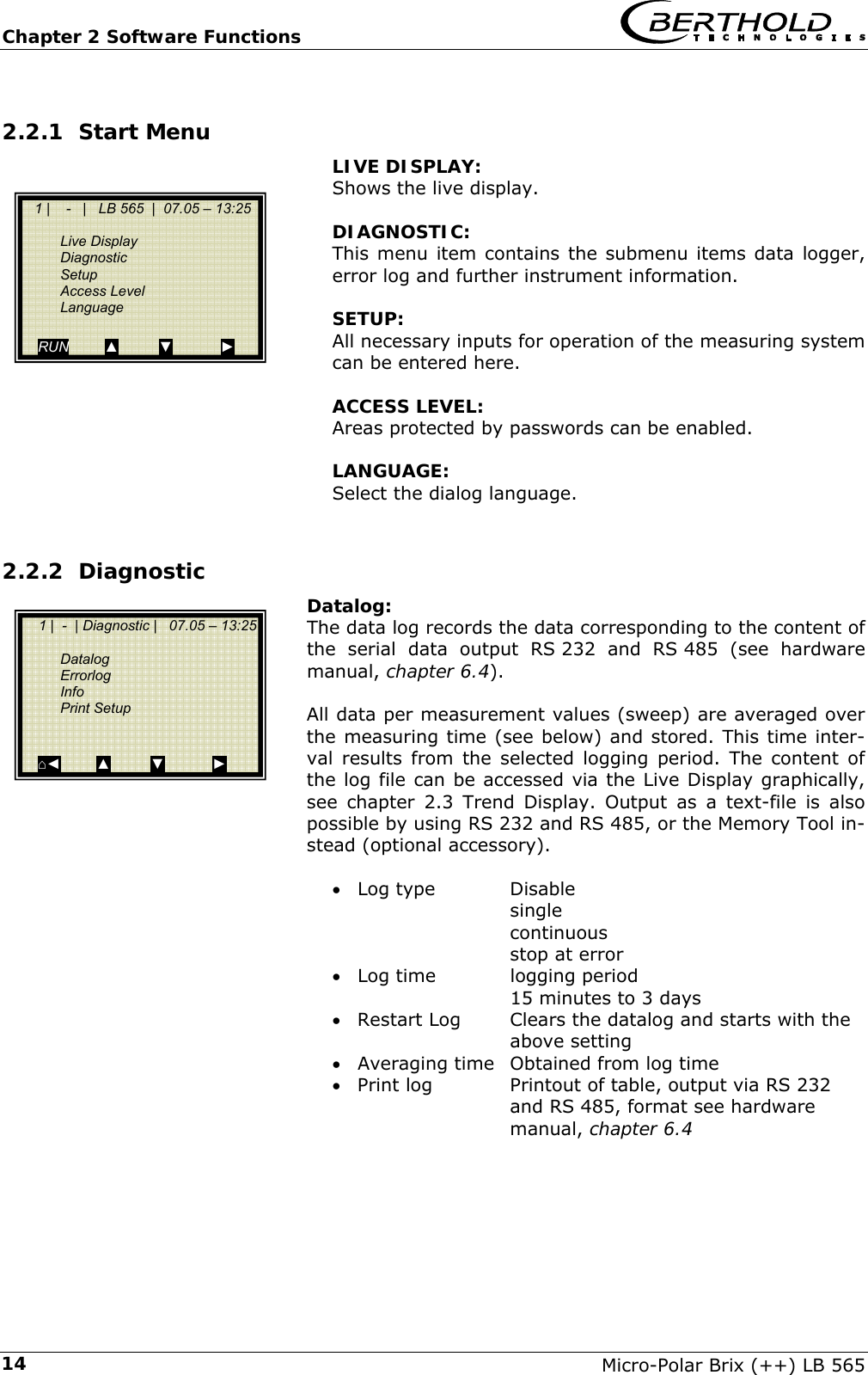 Chapter 2 Software Functions   Micro-Polar Brix (++) LB 565 142.2.1 Start Menu  LIVE DISPLAY:  Shows the live display.   DIAGNOSTIC:  This menu item contains the submenu items data logger, error log and further instrument information.   SETUP:  All necessary inputs for operation of the measuring system can be entered here.   ACCESS LEVEL: Areas protected by passwords can be enabled.   LANGUAGE: Select the dialog language.  2.2.2 Diagnostic Datalog: The data log records the data corresponding to the content of the serial data output RS 232 and RS 485 (see hardware manual, chapter 6.4).  All data per measurement values (sweep) are averaged over the measuring time (see below) and stored. This time inter-val results from the selected logging period. The content of the log file can be accessed via the Live Display graphically, see chapter 2.3 Trend Display. Output as a text-file is also possible by using RS 232 and RS 485, or the Memory Tool in-stead (optional accessory).  &bull; Log type    Disable    single    continuous    stop at error &bull; Log time    logging period       15 minutes to 3 days &bull; Restart Log  Clears the datalog and starts with the above setting &bull; Averaging time  Obtained from log time &bull; Print log    Printout of table, output via RS 232 and RS 485, format see hardware manual, chapter 6.4     1 |    -   |   LB 565  |  07.05 &ndash; 13:25   Live Display  Diagnostic  Setup  Access Level  Language  RUN         ▲          ▼            ►     1 |  -  | Diagnostic |   07.05 &ndash; 13:25    Datalog  Errorlog  Info  Print Setup    ⌂◄         ▲          ▼            ► 