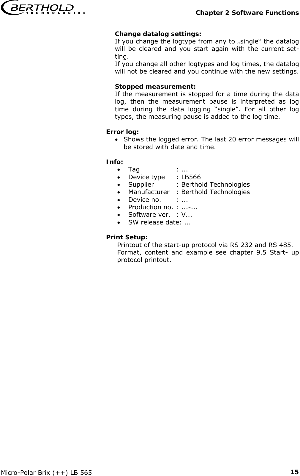   Chapter 2 Software Functions Micro-Polar Brix (++) LB 565  15Change datalog settings: If you change the logtype from any to &bdquo;single&ldquo; the datalog will be cleared and you start again with the current set-ting. If you change all other logtypes and log times, the datalog will not be cleared and you continue with the new settings.  Stopped measurement: If the measurement is stopped for a time during the data log, then the measurement pause is interpreted as log time during the data logging &ldquo;single&rdquo;. For all other log types, the measuring pause is added to the log time.  Error log: &bull; Shows the logged error. The last 20 error messages will be stored with date and time.   Info:  &bull; Tag   : ... &bull; Device type  : LB566 &bull; Supplier   : Berthold Technologies &bull; Manufacturer  : Berthold Technologies &bull; Device no.  : ... &bull; Production no. : ...-... &bull; Software ver.  : V... &bull; SW release date: ...  Print Setup: Printout of the start-up protocol via RS 232 and RS 485. Format, content and example see chapter 9.5 Start- up protocol printout.  