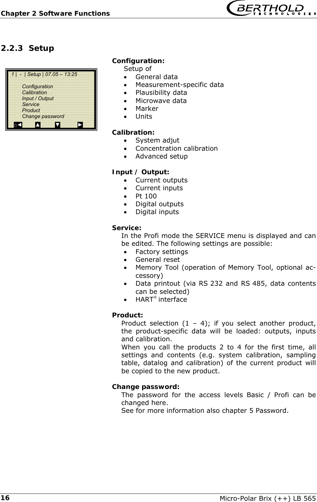 Chapter 2 Software Functions   Micro-Polar Brix (++) LB 565 162.2.3 Setup Configuration: Setup of &bull; General data &bull; Measurement-specific data &bull; Plausibility data &bull; Microwave data &bull; Marker &bull; Units  Calibration: &bull; System adjut &bull; Concentration calibration &bull; Advanced setup  Input / Output: &bull; Current outputs &bull; Current inputs &bull; Pt 100 &bull; Digital outputs &bull; Digital inputs  Service: In the Profi mode the SERVICE menu is displayed and can be edited. The following settings are possible: &bull; Factory settings &bull; General reset &bull; Memory Tool (operation of Memory Tool, optional ac-cessory) &bull; Data printout (via RS 232 and RS 485, data contents can be selected) &bull; HART&reg; interface  Product: Product selection (1 &ndash; 4); if you select another product, the product-specific data will be loaded: outputs, inputs and calibration. When you call the products 2 to 4 for the first time, all settings and contents (e.g. system calibration, sampling table, datalog and calibration) of the current product will be copied to the new product.  Change password: The password for the access levels Basic / Profi can be changed here. See for more information also chapter 5 Password.   1 |  -  | Setup | 07.05 &ndash; 13:25     Configuration  Calibration   Input / Output  Service  Product  Change password ⌂◄         ▲          ▼            ► 