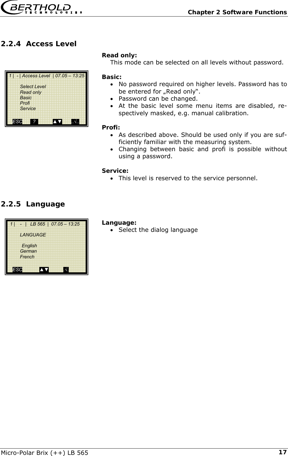   Chapter 2 Software Functions Micro-Polar Brix (++) LB 565  172.2.4 Access Level Read only: This mode can be selected on all levels without password.  Basic: &bull; No password required on higher levels. Password has to be entered for &bdquo;Read only&ldquo;. &bull; Password can be changed. &bull; At the basic level some menu items are disabled, re-spectively masked, e.g. manual calibration.  Profi: &bull; As described above. Should be used only if you are suf-ficiently familiar with the measuring system. &bull; Changing between basic and profi is possible without using a password.  Service: &bull; This level is reserved to the service personnel.  2.2.5 Language  Language: &bull; Select the dialog language               1 |  - | Access Level  | 07.05 &ndash; 13:25    Select Level  Read only  Basic  Profi  Service   ESC        ?             ▲▼       ..&radic;..   1 |    -   |   LB 565  |  07.05 &ndash; 13:25     LANGUAGE     English  German  French   ESC             ▲▼           .&radic;. 