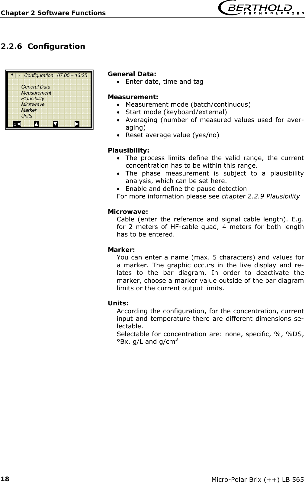 Chapter 2 Software Functions   Micro-Polar Brix (++) LB 565 182.2.6 Configuration   General Data: &bull; Enter date, time and tag  Measurement: &bull; Measurement mode (batch/continuous) &bull; Start mode (keyboard/external) &bull; Averaging (number of measured values used for aver-aging) &bull; Reset average value (yes/no)  Plausibility: &bull; The process limits define the valid range, the current concentration has to be within this range. &bull; The phase measurement is subject to a plausibility analysis, which can be set here. &bull; Enable and define the pause detection For more information please see chapter 2.2.9 Plausibility  Microwave: Cable (enter the reference and signal cable length). E.g. for 2 meters of HF-cable quad, 4 meters for both length has to be entered.  Marker: You can enter a name (max. 5 characters) and values for a marker. The graphic occurs in the live display and re-lates to the bar diagram. In order to deactivate the marker, choose a marker value outside of the bar diagram limits or the current output limits.  Units: According the configuration, for the concentration, current input and temperature there are different dimensions se-lectable. Selectable for concentration are: none, specific, %, %DS, &deg;Bx, g/L and g/cm3     1 |  - | Configuration | 07.05 &ndash; 13:25    General Data  Measurement  Plausibility  Microwave  Marker  Units ⌂◄         ▲          ▼            ► 