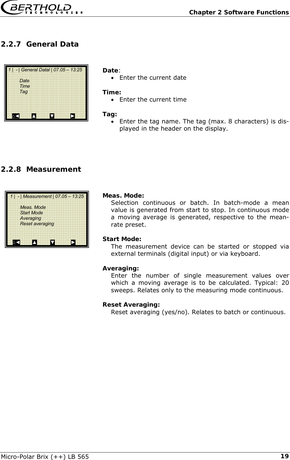   Chapter 2 Software Functions Micro-Polar Brix (++) LB 565  192.2.7 General Data   Date: &bull; Enter the current date  Time: &bull; Enter the current time  Tag: &bull; Enter the tag name. The tag (max. 8 characters) is dis-played in the header on the display.    2.2.8 Measurement   Meas. Mode: Selection continuous or batch. In batch-mode a mean value is generated from start to stop. In continuous mode a moving average is generated, respective to the mean-rate preset.  Start Mode: The measurement device can be started or stopped via external terminals (digital input) or via keyboard.  Averaging: Enter the number of single measurement values over which a moving average is to be calculated. Typical: 20 sweeps. Relates only to the measuring mode continuous.  Reset Averaging: Reset averaging (yes/no). Relates to batch or continuous.   1 |  - | General Datal | 07.05 &ndash; 13:25     Date  Time  Tag       ⌂◄         ▲          ▼            ►   1 |  - | Measurement | 07.05 &ndash; 13:25     Meas. Mode  Start Mode  Averaging  Reset averaging     ⌂◄         ▲          ▼            ► 