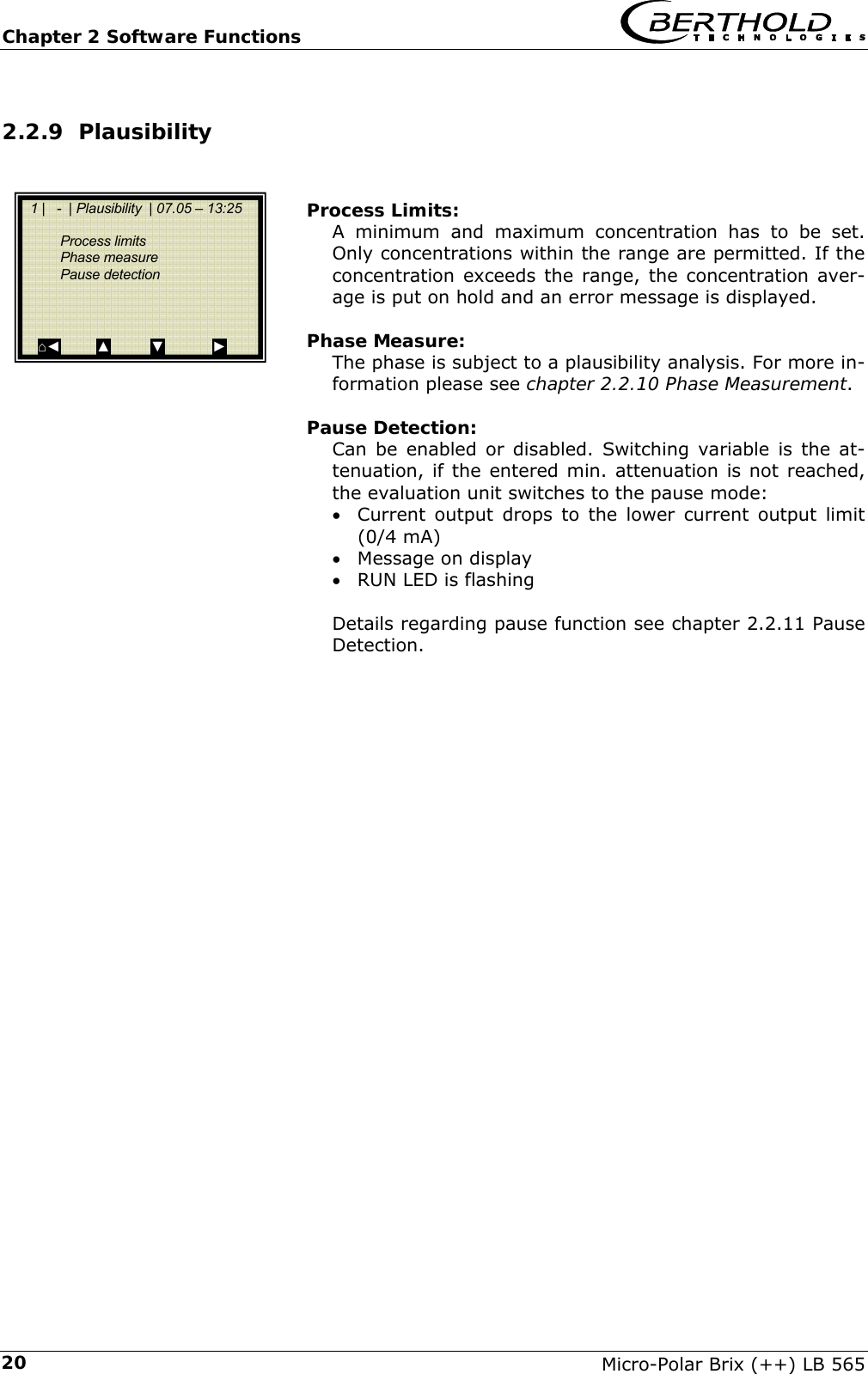Chapter 2 Software Functions   Micro-Polar Brix (++) LB 565 202.2.9 Plausibility    Process Limits: A minimum and maximum concentration has to be set. Only concentrations within the range are permitted. If the concentration exceeds the range, the concentration aver-age is put on hold and an error message is displayed.  Phase Measure: The phase is subject to a plausibility analysis. For more in-formation please see chapter 2.2.10 Phase Measurement.  Pause Detection: Can be enabled or disabled. Switching variable is the at-tenuation, if the entered min. attenuation is not reached, the evaluation unit switches to the pause mode: &bull; Current output drops to the lower current output limit (0/4 mA) &bull; Message on display &bull; RUN LED is flashing  Details regarding pause function see chapter 2.2.11 Pause Detection.     1 |   -  | Plausibility  | 07.05 &ndash; 13:25     Process limits  Phase measure  Pause detection     ⌂◄         ▲          ▼            ► 