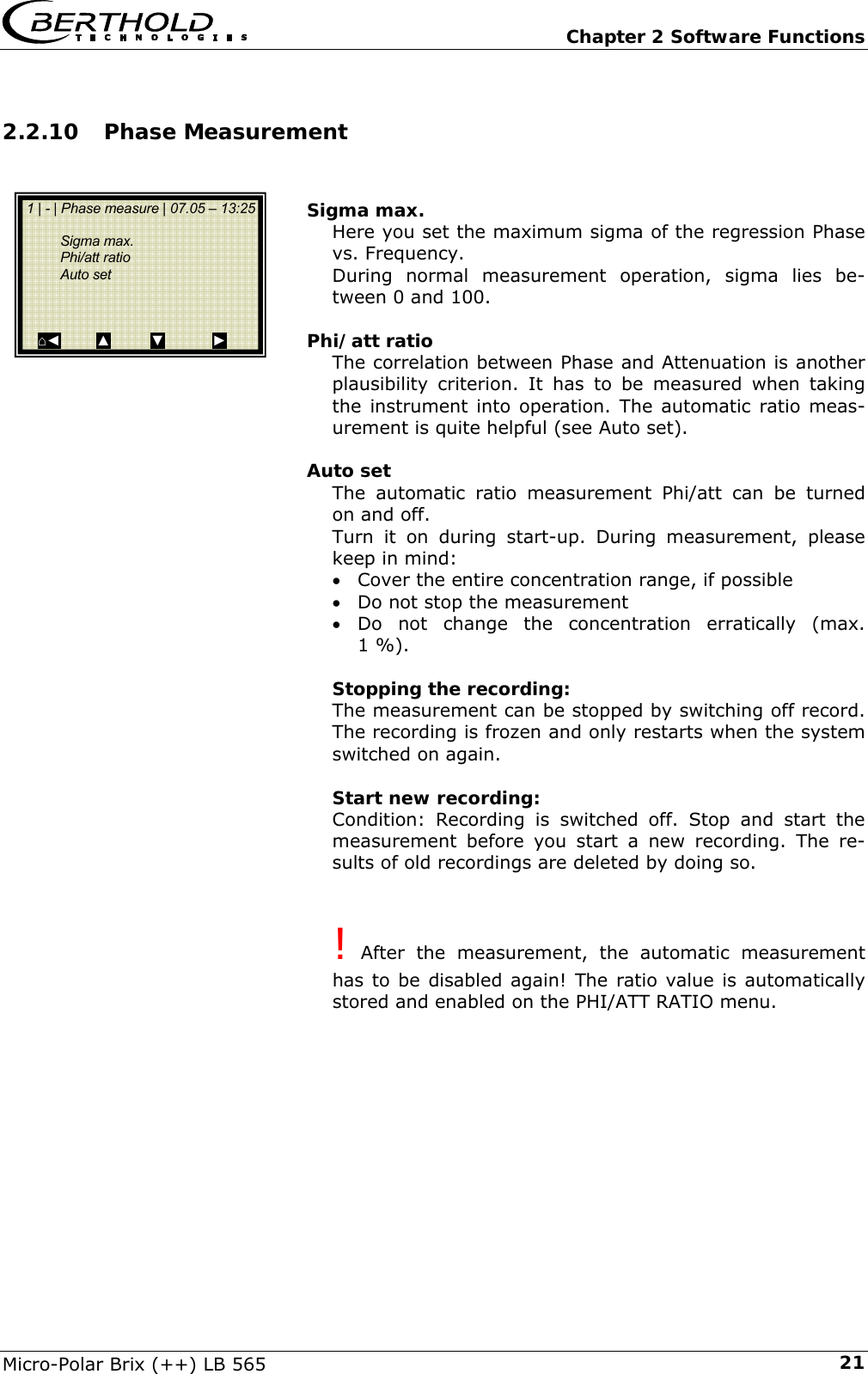   Chapter 2 Software Functions Micro-Polar Brix (++) LB 565  212.2.10 Phase Measurement   Sigma max. Here you set the maximum sigma of the regression Phase vs. Frequency. During normal measurement operation, sigma lies be-tween 0 and 100.  Phi/att ratio The correlation between Phase and Attenuation is another plausibility criterion. It has to be measured when taking the instrument into operation. The automatic ratio meas-urement is quite helpful (see Auto set).  Auto set The automatic ratio measurement Phi/att can be turned on and off. Turn it on during start-up. During measurement, please keep in mind: &bull; Cover the entire concentration range, if possible &bull; Do not stop the measurement &bull; Do not change the concentration erratically (max. 1 %).  Stopping the recording: The measurement can be stopped by switching off record. The recording is frozen and only restarts when the system switched on again.  Start new recording: Condition: Recording is switched off. Stop and start the measurement before you start a new recording. The re-sults of old recordings are deleted by doing so.   ! After the measurement, the automatic measurement has to be disabled again! The ratio value is automatically stored and enabled on the PHI/ATT RATIO menu.       1 | - | Phase measure | 07.05 &ndash; 13:25    Sigma max.  Phi/att ratio  Auto set    ⌂◄         ▲          ▼            ► 