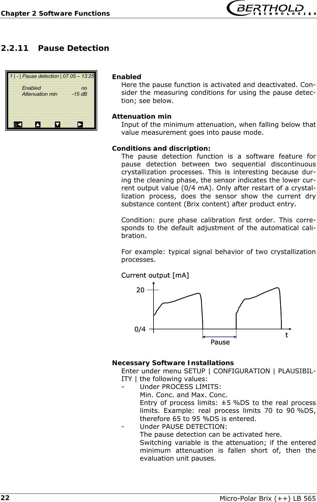 Chapter 2 Software Functions   Micro-Polar Brix (++) LB 565 222.2.11 Pause Detection   Enabled Here the pause function is activated and deactivated. Con-sider the measuring conditions for using the pause detec-tion; see below.  Attenuation min Input of the minimum attenuation, when falling below that value measurement goes into pause mode.  Conditions and discription: The pause detection function is a software feature for pause detection between two sequential discontinuous crystallization processes. This is interesting because dur-ing the cleaning phase, the sensor indicates the lower cur-rent output value (0/4 mA). Only after restart of a crystal-lization process, does the sensor show the current dry substance content (Brix content) after product entry.  Condition: pure phase calibration first order. This corre-sponds to the default adjustment of the automatical cali-bration.  For example: typical signal behavior of two crystallization processes.             Necessary Software Installations Enter under menu SETUP | CONFIGURATION | PLAUSIBIL-ITY | the following values: -  Under PROCESS LIMITS: Min. Conc. and Max. Conc. Entry of process limits: &plusmn;5 %DS to the real process limits. Example: real process limits 70 to 90 %DS, therefore 65 to 95 %DS is entered. - Under PAUSE DETECTION: The pause detection can be activated here. Switching variable is the attenuation; if the entered minimum attenuation is fallen short of, then the evaluation unit pauses.   1 | - | Pause detection | 07.05 &ndash; 13:25    Enabled  no   Attenuation min  -15 dB      ⌂◄         ▲          ▼            ► tCurrentoutput[mA]0/4Pause20tCurrentoutput[mA]0/4Pause20